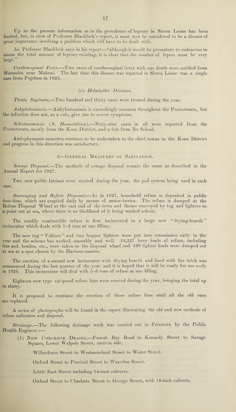 Up to the present information as to the prevalence of leprosy in Sierra Leone has been limited, hnt, in view of Professor Blacklock’s report, it must now be considered to be a disease of great importance involving a problem which will have to be dealt with. As Professor Blacklock says in his report—“although it would be premature to endeavour to assess the total amount of leprosy existing, it is clear that the number of lepers must be very large. Cerebrospinal Fever.—Two cases of cerebro-spinal fever with one death were notified from Musumbu near Makeni. The last time this disease was reported in Sierra Leone was a single case from Pujehun in 1 923. (c) Helminthic Diseases. Tania Saginata.—Two hundred and thirty cases were treated during the year. Ankylostomiasis.—Ankylostomiasis is exceedingly common throughout the Protectorate, but the infection does not, as a rule, give rise to severe symptoms. Schistosomiasis (S. Hamatobium).—Sixty-nine cases in all were reported from the Protectorate, mostly from the Kono District, and a few from Bo School. Anti-physopsis measures continue to be undertaken in the chief towns in the Kono District and progress in this direction was satisfactory. 2—General Measures of Sanitation. Sewage Disposal.—The methods of sewage disposal remain the same as described in the Annual Report for 1927. Two new public latrines were erected during the year, the pail system being used in each case. Scavenging and Refuse Disposal.—As in 1927, household refuse is deposited in public dust-bins, which are emptied daily by means of motor-lorries. The refuse is dumped at the Refuse Disposal Wharf at the east end of the town and thence conveyed by tug and lighters to a point out at sea, where there is no likelihood of it being washed ashore. The readily combustible refuse is first incinerated in a large new “ drying-hearth ” incinerator which deals with 1—2 tons at one filling. The new tug “ Vulture ” and two hopper lighters were put into commission early in the year and the scheme has worked smoothly and well. 10,327 lorry loads of refuse, including tins and bottles, etc., were taken to the disposal wharf and 499 lighter loads were dumped out at sea at a spot chosen by the Harbour-master. The erection of a second new incinerator with drying hearth and lined with fire brick was commenced during the last quarter of the year and it is hoped that it will be ready for use early in 1929. This incinerator will deal with 5—6 tons of refuse at one filling. Eighteen new type rat-proof refuse bins were erected during the year, bringing the total up to thirty. It is proposed to continue the erection of these refuse bins until all the old ones are replaced. A series of photographs will be found in the report illustrating the old and new methods of refuse collection and disposal. Drainage.—The following drainage work was carried out in I reetown by the Public Health Engineer :— (1) New Concrete Drains.—Fourah Bay Road to Kennedy Street to Savage Square, Lower Walpole Street, eastern side. Wilberforce Street to Westmoreland Street to Water Street. Oxford Street to Percival Street to Waterloo Street. Little East Street including 14-inch culverts. Oxford Street to Charlotte Street to George Street, with 18-inch culverts.