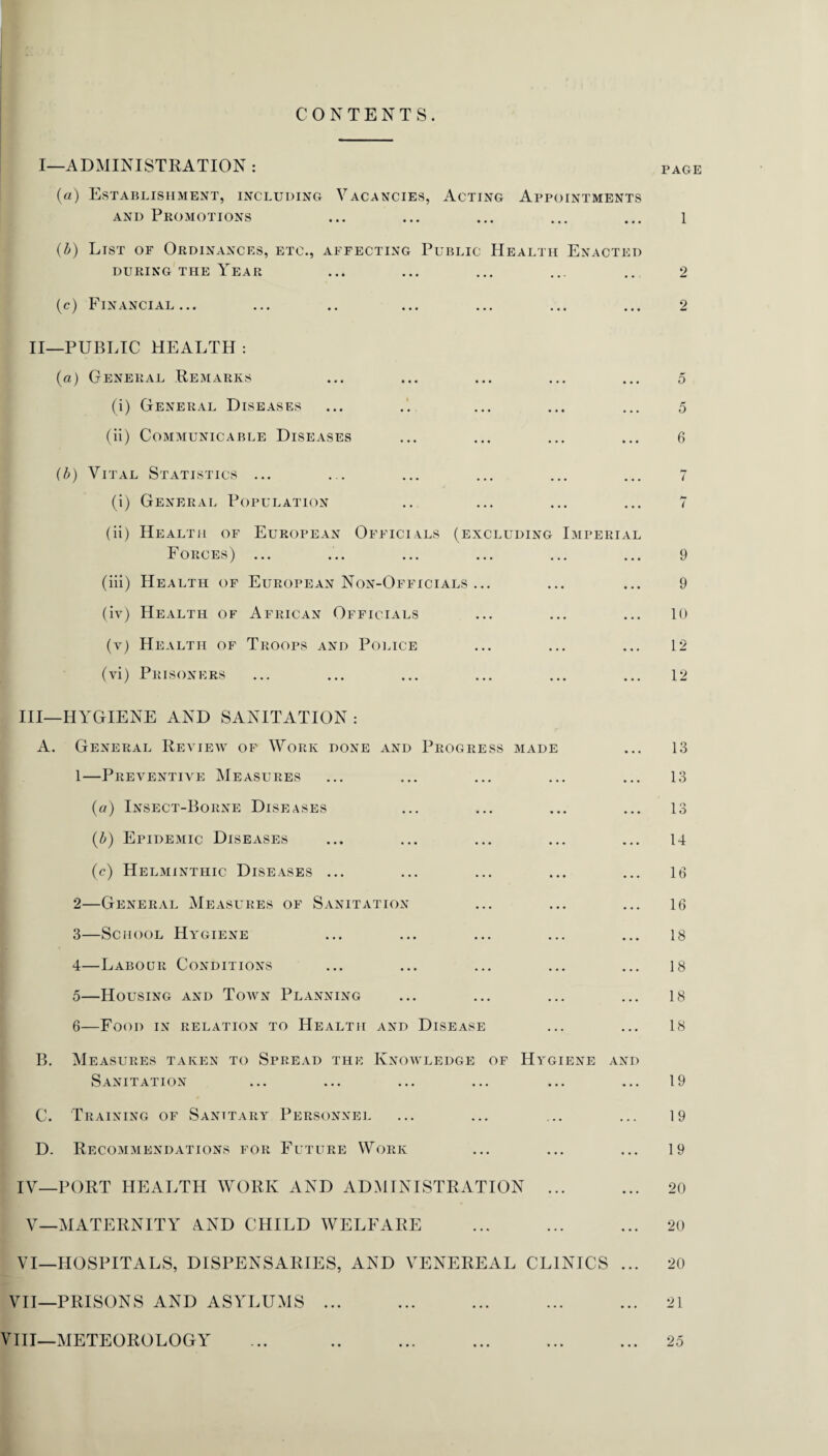 CONTENTS. I—ADMINISTRATION : (a) Establishment, including Vacancies, Acting Appointments and Promotions (b) List of Ordinances, etc., affecting Public Health Enacted during the Year (c) Financial... ... .. ... ... ... ... II—PUBLIC HEALTH : (a) General Remarks (i) General Diseases (ii) Communicable Diseases (b) Vital Statistics ... (i) General Population (ii) Health of European Officials (excluding Imperial Forces) ... (iii) Health of European Non-Officials ... (iv) Health of African Officials (y) Health of Troops and Police (vi) Prisoners III— HYGIENE AND SANITATION : A. General Review of Work done and Progress made 1— Preventive Measures (a) Insect-Borne Diseases (b) Epidemic Diseases (e) Helminthic Diseases ... 2— General Measures of Sanitation 3— School Hygiene 4— Labour Conditions 5— Housing and Town Planning 6— Food in relation to Health and Disease B. Measures taken to Spread the Knowledge of Hygiene and Sanitation C. Training of Sanitary Personnel D. Recommendations for Future Work IV— PORT HEALTH WORK AND ADMINISTRATION ... V—MATERNITY AND CHILD WELFARE VI—HOSPITALS, DISPENSARIES, AND VENEREAL CLINICS ... VII—PRISONS AND ASYLUMS ... VIII—METEOROLOGY PAGE 1 2 2 5 5 6 7 7 9 9 10 12 12 13 13 13 14 16 16 18 18 18 18 19 19 19 20 20 20 21 25