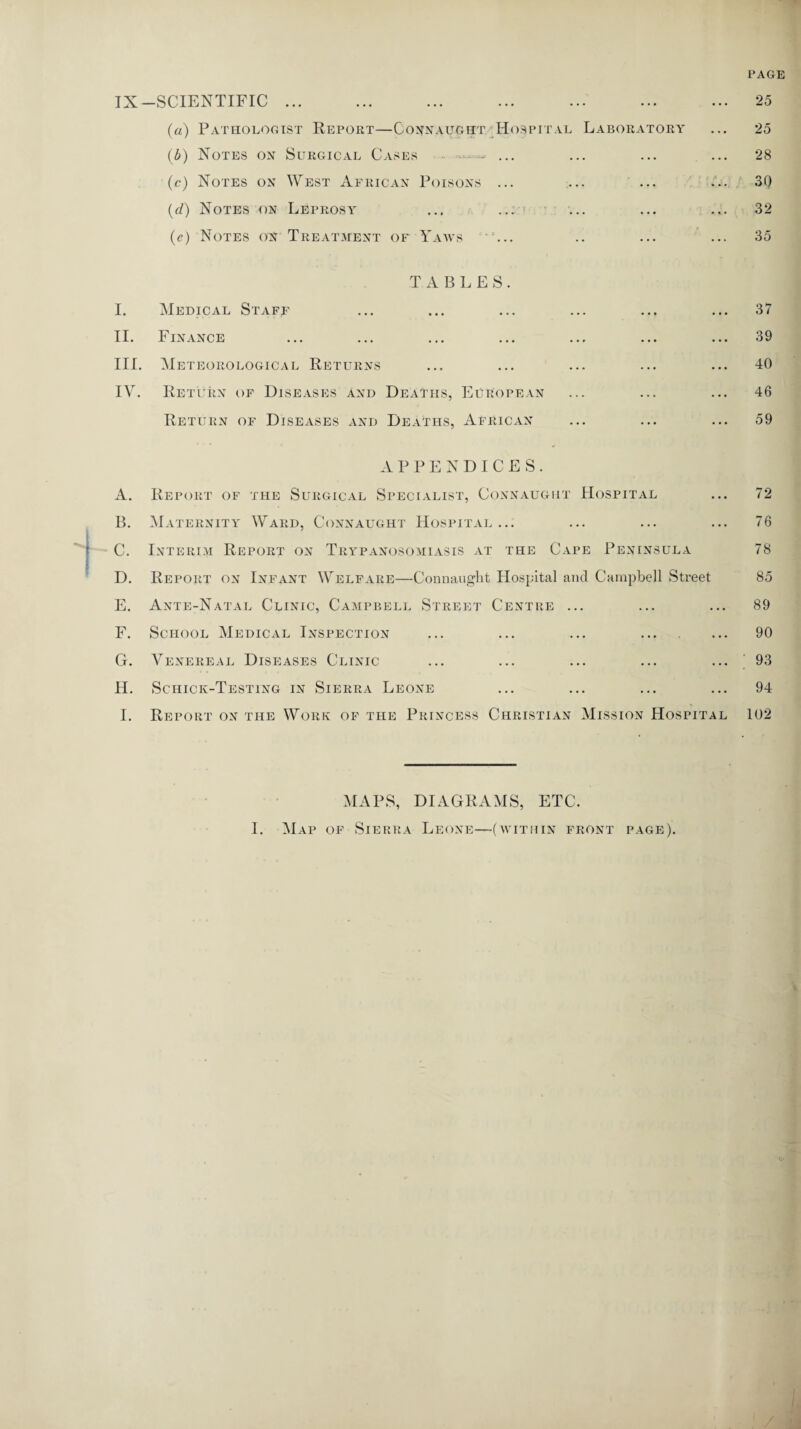 PAGE IX —SCIENTIFIC ... (a) Pathologist Report—Connaught Hospital Laboratory (b) Notes on Surgical Cases - - ... (c) Notes on West African Poisons ... (d) Notes on Leprosy (e) Notes on Treatment of Yaws ... T A B LES. I. Medical Staff II. Finance III. Meteorological Returns IV. Return of Diseases and Deaths, European Return of Diseases and Deaths, African 25 25 28 30 32 35 37 39 40 46 59 APPENDICES. A. Report of the Surgical Specialist, Connaught Hospital ... 72 B. Maternity Ward, Connaught Hospital... ... ... ... 76 C. Interim Report on Trypanosomiasis at the Cape Peninsula 78 D. Report on Infant Welfare—Connaught Hospital and Campbell Street 85 E. Ante-Natal Clinic, Campbell Street Centre ... ... ... 89 F. School Medical Inspection ... ... ... . 90 G. Venereal Diseases Clinic ... ... ... ... ... 93 H. Schick-Testing in Sierra Leone ... ... ... ... 94 1. Report on the Work of the Princess Christian Mission Hospital 102 MAPS, DIAGRAMS, ETC.
