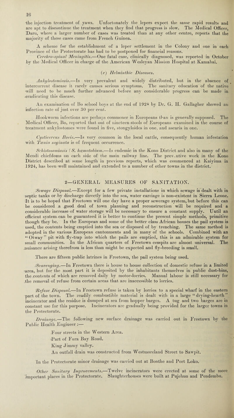 •the injection treatment of yaws. Unfortunately the lepers expect the same rapid results and are apt to discontinue the treatment when they find that progress is slow. The Medical Officer, Darn, where a larger number of cases was treated than at any other centre, reports that the majority of these cases came from French Guinea. A scheme for the establishment of a leper settlement in the Colony and one in each Province of the Protectorate has had to be postponed for financial reasons. Cerebrospinal Meningitis.—One fatal case, clinically diagnosed, Avas reported in October by the Medical Officer in charge of the American Wesleyan Mission Hospital at Kamabai. (c') Helminthic Diseases. Ankylostomiasis.—Is very prevalent and widely distributed, but in the absence of intercurrent disease it rarely causes serious symptoms. The sanitary education of the native 'will need to be much further advanced before any considerable progress can be made in .eradicating this disease. An examination of Bo school boys at the end of 192H by Dr. G. H. Gallagher showed an infection rate of just over 30 per cent. Hookworm infections are perhaps commoner in Europeans than is generally supposed. The Medical Officer, Bo, reported that out of nineteen stools of Europeans examined in the course of treatment ankylostomes were found in five, stongyloides in one, and ascaris in one. Cysticercus Boris.—Is very common in the local cattle, consequently human infestation with Taenia saginata is of frequent occurrence. Schistosomiasis {S. haematobium.—Is endemic in the Kono District and also in many of the Mendi chiefdoms on each side of the main railway line. The preventive work in the Kono District described at some length in previous reports, which was commenced at Kaiyima in 1924, has been'well maintained and extended to a number of other towns in the district. 2—GENERAL MEASURES OF SANITATION. Sewage Disposal.—Except for a few private installations in which sewage is dealt with in septic tanks or by discharge directly into the sea, water carriage is non-existent in Sierra Leone. It is to be hoped that Freetown will one day have a proper sewerage system, but before this can be considered a good deal of town planning and reconstruction will be required and a considerable increase of water storage will be necessary to ensure a constant supply. Until an efficient system.can be guaranteed it is better to continue the present simple methods, primitive though they be. In the European and some of the better class African houses the pail system is used, the contents being emptied into the sea or disposed of by trenching. The same method is adopted in the various European cantonments and in many of the schools. Combined with an “ Otway ” pit Avith fly-trap into which the pails are emptied, this is an admirable system for small communities. In the African quarters of Freetown cesspits are almost universal. The .nuisance arising therefrom is less than might be expected and fly-breeding is small. There are fifteen public latrines in FreetoAvn, the pail system being used. /-Scavenging.—In Freetown there is house to house collection of domestic refuse in a limited -area, but for the most part it is deposited by the inhabitants themselves in public dust-bins, the contents of which are removed daily by motor-lorries. Manual labour is still necessary for .the removal of refuse from certain areas that are inaccessible to lorries. 'Refuse Disposal.—In Freetown refuse is taken by lorries to a special wharf in the eastern part of the town. The readily combustible material is dealt Avith in a large “ drying-hearth ” incinerator and the residue is dumped at sea from hopper barges. A tug and tAvo barges are in constant use for this purpose. Incinerators are gradually being provided for the larger tOAvns in the Protectorate. Drainage.—The following new surface drainage Avas carried out in FreetoAvn by the Public Health Engineer ;— Four streets in the Western Area. Part of Fura Bay Road. King Jimmy valley. An outfall drain Avas constructed from Westmoreland Street to SaAvpit. In the Protectorate minor drainage was carried out at Bontlie and Port Loko. Other Sanitary Improvements.—TAvelve incinerators were erected at some of the more 'important places in the Protectorate. Slaughterhouses were built at Pujehun and Pendembu.