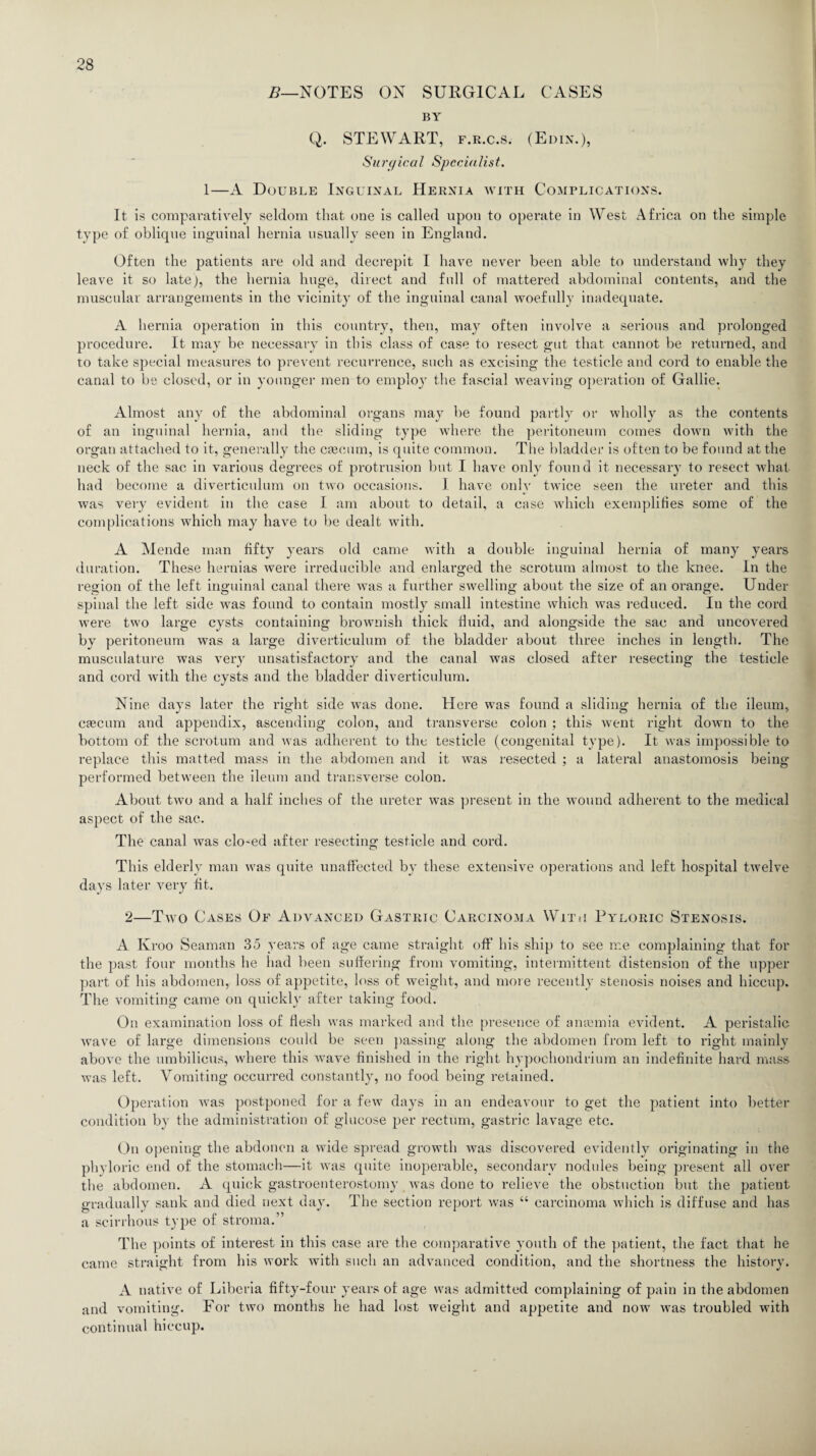 B—NOTES ON SURGICAL CASES BY Q. STEWART, f.r.c.s. (Edin.), Surgical Specialist. 1—A Double Inguinal Hernia with Complications. It is comparatively seldom that one is called upon to operate in West Africa on the simple type of oblique inguinal hernia usually seen in England. Often the patients are old and decrepit I have never been able to understand why they leave it so late), the hernia huge, direct and full of mattered abdominal contents, and the muscular arrangements in the vicinity of the inguinal canal woefully inadequate. A hernia operation in this country, then, may often involve a serious and prolonged procedure. It may be necessary in this class of case to resect gut that cannot be returned, and to take special measures to prevent recurrence, such as excising the testicle and cord to enable the canal to be closed, or in younger men to employ the fascial weaving operation of Gallie. Almost any of the abdominal organs may be found partly or wholly as the contents of an inguinal hernia, and the sliding type where the peritoneum comes down with the organ attached to it, generally the caecum, is quite common. The bladder is often to be found at the neck of the sac in various degrees of protrusion but I have only foun d it necessary to resect what had become a diverticulum on two occasions. I have only twice seen the ureter and this was very evident in the case I am about to detail, a case which exemplifies some of the complications which may have to be dealt with. A Mende man fifty years old came with a double inguinal hernia of many years duration. These hernias were irreducible and enlarged the scrotum almost to the knee. In the region of the left inguinal canal there was a further swelling about the size of an orange. Under spinal the left side was found to contain mostly small intestine which was reduced. In the cord were two large cysts containing brownish thick fluid, and alongside the sac and uncovered by peritoneum was a large diverticulum of the bladder about three inches in length. The musculature was very unsatisfactory and the canal was closed after resecting the testicle and cord with the cysts and the bladder diverticulum. Nine days later the right side was done. Here was found a sliding hernia of the ileum, cascum and appendix, ascending colon, and transverse colon ; this went right down to the bottom of the scrotum and was adherent to the testicle (congenital type). It was impossible to replace this matted mass in the abdomen and it was resected ; a lateral anastomosis being- performed between the ileum and transverse colon. About tAvo and a half inches of the ureter was present in the wound adherent to the medical aspect of the sac. The canal was closed after resecting testicle and cord. This elderly man was quite unaffected by these extensive operations and left hospital twelve days later very fit. 2—Tavo Cases Of Advanced Gastric Carcinoma With Pyloric Stenosis. A Kroo Seaman 35 years of age came straight off his ship to see me complaining that for the past four months he had been suffering from vomiting, intermittent distension of the upper part of his abdomen, loss of appetite, loss of weight, and more recently stenosis noises and hiccup. The vomiting came on quickly after taking food. On examination loss of flesh Avas marked and the presence of amemia evident. A peristalic Arave of large dimensions could be seen passing along the abdomen from left to right mainly above the umbilicus, where this wave finished in the right hypochondrium an indefinite hard mass was left. Vomiting occurred constantly, no food being retained. Operation Avas postponed for a feAv days in an endeavour to get the patient into better condition by the administration of glucose per rectum, gastric lavage etc. On opening the abdonen a wide spread growth Avas discovered evidently originating in the phyloric end of the stomach—it Avas quite inoperable, secondary nodules being present all over the abdomen. A quick gastroenterostomy Avas done to relieve the obstuction but the patient gradually sank and died next day. The section report Avas “ carcinoma Avhich is diffuse and has a scirrhous type of stroma.” The points of interest in this case are the comparative youth of the patient, the fact that he came straight from his Avork with such an advanced condition, and the shortness the history. A native of Liberia fifty-four years of age Avas admitted complaining of pain in the abdomen and vomiting. For tAvo months he had lost weight and appetite and now Avas troubled with continual hiccup.