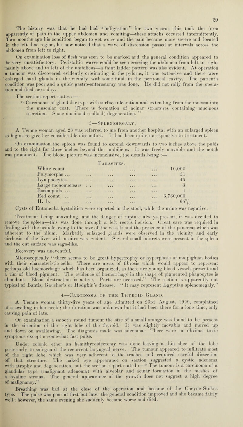 The history was that he had had “indigestion” for two years; this took the form apparently of pain in the upper abdomen and vomiting—these attacks occurred intermittently. Two months ago his condition began to get worse and the pain became more severe and located in the left iliac region, he now noticed that a wave of distension passed at intervals across the abdomen from left to right. On examination loss of flesh was seen to be marked and the general condition appeared to be very unsatisfactory. Peristaltic waves could be seen crossing the abdomen from left to right mainly above and to left of the umbilicus—a faint ladder pattern was also evident. At operation a tumour was discovered evidently originating in the pylorus, it was extensive and there were enlarged hard glands in the vicinity with some fluid in the peritoneal cavity. The patient’s condition was poor and a quick gastro-enterostomy was done. He did not rally from the opera¬ tion and died next day. The section report states :— “ Carcinoma of glandular type with surface ulceration and extending from the mucosa into the muscular coat. There is formation of acinar structures containing mucinous secretion. Some mucinoid (colloid) degeneration. 3—Splenomegaly. A Temne woman aged 28 was referred to me from another hospital with an enlarged spleen so big as to give her considerable discomfort. It had been quite unresponsive to treatment. On examination the spleen was found to extend downwards to two inches above the pubis and to the right for three inches beyond the umbilicus. It was freely movable and the notch was prominent. The blood picture was inconclusive, the details being :— Parasites. White count ... ... ... ... 10,000 Polymorphs... ... ... ... ... 51 Lymphocytes ... ... ... ... 45 Large mononuclears . . ... ... ... 3 Eosinophils ... ... ... ... ... 1 Red count ... ... ... ... ... 3,760,000 H. b. ... ... ... ... ... 65°/0 Cysts of Entamoeba hystolitica were reported in the stool, while the urine was negative. Treatment being unavailing, and the danger of rupture always present, it was decided to remove the spleen—this was done through a left rectus incision. Great care was required in dealing with the pedicle owing to the size of the vessels and the presence of the pancreas which was adherent to the hilum. Markedly enlarged glands were observed in the vicinity and early cirrhosis of the liver with ascites was evident. Several small infarcts were present in the spleen and the cut surface was sago-like. Recovery was uneventful. Microscopically “ there seems to be great hypertrophy or hyperplasia of malpighian bodies with their characteristic cells. There are areas of fibrosis which would appear to represent perhaps old haemorrhage which has been organized, as there are young blood vessels present and a rim of blood pigment. The evidence of hamiorrhage in the shape of pigmented phagocytes is abundant. Blood destruction is active. Parts are necrosed.” The section is apparently not typical of Bantis, Gaucher’s or Hodgkin’s disease. “ It may represent Egyptian splenomegaly.” 4—Carcinoma of the Thyroid Gland. A Temne woman thirty-five years of age admitted on 23rd August, 1929, complained of a swelling in her neck ; the duration was unknown but it had been there for a long time, only causing pain of late. On examination a smooth round tumour the size of a small orange was found to be present in the situation of the right lobe of the thyroid. It was slightly movable and moved up and down on swallowing. The diagnosis made was adenoma. There were no obvious toxic symptoms except a somewhat fast pulse. Under colonic ether an hemithyroidectomy was done leaving a thin slice of the lobe posteriorly to safeguard the recurrent laryngeal nerve. The tumour appeared to infiltrate most of the right lobe which was very adherent lo the trachea and required careful dissection off that structure. The naked eye appearance on section suggested a cystic adenoma with atrophy and degeneration, but the section report stated :—“The tumour is a carcinoma of a glandular type (malignant adenoma) with alveolar and acinar formation in the meshes of a hyaline stroma. The general appearance of the growth does not suggest a high degree of malignancy.” Breathing was bad at the close of the operation and became of the Cheyne-Stokes type. The pulse was poor at first but later the general condition improved and she became fairly well; however, the same evening she suddenly became worse and died.