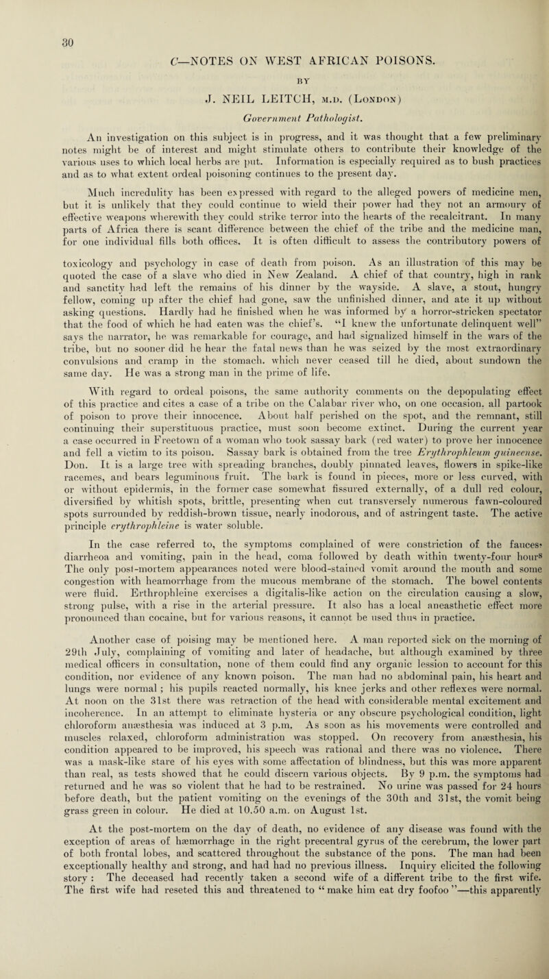 C—NOTES ON WEST AFRICAN POISONS. BY J. NEIL LEITCH, m.d. (London) Government Pathologist. An investigation on this subject is in progress, and it was thought that a few preliminary notes might be of interest and might stimulate others to contribute their knowledge of the various uses to which local herbs are put. Information is especially required as to bush practices and as to what extent ordeal poisoning continues to the present day. Much incredulity has been expressed with regard to the alleged powers of medicine men, but it is unlikely that they could continue to wield their power had they not an armoury of effective weapons wherewith they could strike terror into the hearts of the recalcitrant. In many parts of Africa there is scant difference between the chief of the tribe and the medicine man, for one individual fills both offices. It is often difficult to assess the contributory powers of toxicology and psychology in case of death from poison. As an illustration of this may be quoted the case of a slave who died in New Zealand. A chief of that country, high in rank and sanctity had left the remains of his dinner by the wayside. A slave, a stout, hungry fellow, coming up after the chief had gone, saw the unfinished dinner, and ate it up without asking questions. Hardly had he finished when he was informed by a horror-stricken spectator that the food of which he had eaten was the chief’s. “I knew the unfortunate delinquent well” says the narrator, he was remarkable for courage, and had signalized himself in the wars of the tribe, but no sooner did he hear the fatal news than he was seized by the most extraordinary convulsions and cramp in the stomach, which never ceased till he died, about sundown the same day. He was a strong man in the prime of life. With regard to ordeal poisons, the same authority comments on the depopulating effect of this practice and cites a case of a tribe on the Calabar river who, on one occasion, all partook of poison to prove their innocence. About half perished on the spot, and the remnant, still continuing their superstituous practice, must soon become extinct. During the current year a case occurred in Freetown of a woman who took sassay bark (red water) to prove her innocence and fell a victim to its poison. Sassay bark is obtained from the tree Erythrophleum guinecnse. Don. It is a large tree with spreading branches, doubly pinnated leaves, flowers in spike-like racemes, and bears leguminous fruit. The bark is found in pieces, more or less curved, with or without epidermis, in the former case somewhat fissured externally, of a dull red colour, diversified by whitish spots, brittle, presenting when cut transversely numerous fawn-coloured spots surrounded by reddish-brown tissue, nearly inodorous, and of astringent taste. The active principle erythrophleine is water soluble. In the case referred to, the symptoms complained of were constriction of the fauces? diarrheoa and vomiting, pain in the head, coma followed by death within twenty-four hour8 The only post-mortem appearances noted were blood-stained vomit around the mouth and some congestion with heamorrhage from the mucous membrane of the stomach. The bowel contents were fluid. Erthrophleine exercises a digitalis-like action on the circulation causing a slow, strong pulse, with a rise in the arterial pressure. It also has a local aneasthetic effect more pronounced than cocaine, but for various reasons, it cannot be used thus in practice. Another case of poising may be mentioned here. A man reported sick on the morning of 29th July, complaining of vomiting and later of headache, but although examined by three medical officers in consultation, none of them could find any organic lession to account for this condition, nor evidence of any known poison. The man had no abdominal pain, his heart and lungs were normal; his pupils reacted normally, his knee jerks and other reflexes were normal. At noon on the 31st there was retraction of the head with considerable mental excitement and incoherence. In an attempt to eliminate hysteria or any obscure psychological condition, light chloroform anaesthesia was induced at 3 p.m. As soon as his movements were controlled and muscles relaxed, chloroform administration was stopped. On recovery from anaesthesia, his condition appeared to be improved, his speech was rational and there was no violence. There was a mask-like stare of his eyes with some affectation of blindness, but this was more apparent than real, as tests showed that he could discern various objects. By 9 p.m. the symptoms had returned and he was so violent that he had to be restrained. No urine was passed for 24 hours before death, but the patient vomiting on the evenings of the 30th and 31st, the vomit being grass green in colour. He died at 10.50 a.m. on August 1st. At the post-mortem on the day of death, no evidence of any disease was found with the exception of areas of haemorrhage in the right precentral gyrus of the cerebrum, the lower part of both frontal lobes, and scattered throughout the substance of the pons. The man had been exceptionally healthy and strong, and had had no previous illness. Inquiry elicited the following story : The deceased had recently taken a second wife of a different tribe to the first wife. The first wife had reseted this and threatened to “ make him eat dry foofoo ”—this apparently