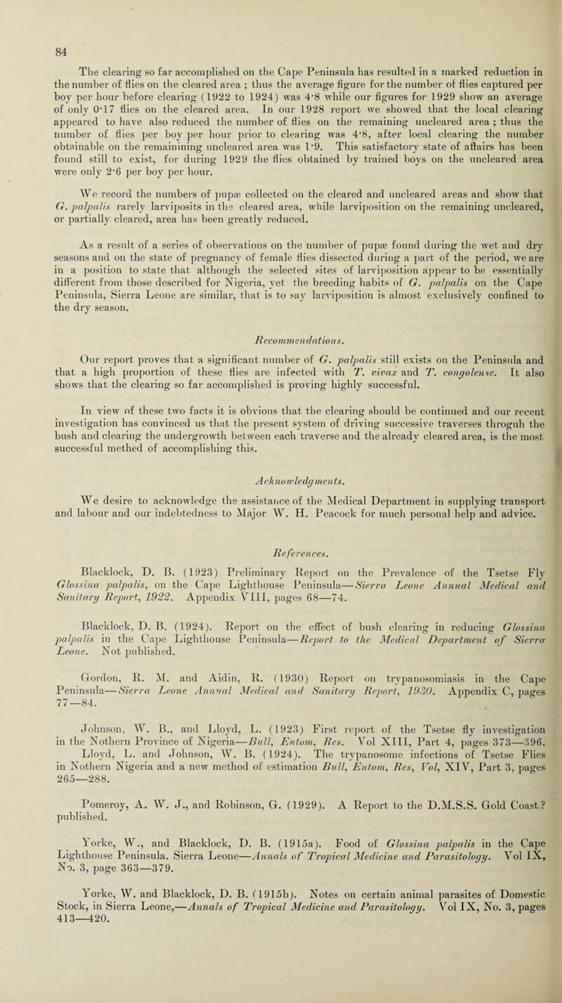The clearing so far accomplished on the Cape Peninsula has resulted in a marked reduction in the number of flies on the cleared area ; thus the average figure for the number of flies captured per boy per hour before clearing (1922 to 1924) was 4*8 while our figures for 1929 show an average of only 0*17 flies on the cleared area. In our 1928 report we showed that the local clearing appeared to have also reduced the number of flies on the remaining uncleared area ; thus the number of flies per boy per hour prior to clearing was 4*8, after local clearing the number obtainable on the remainining uncleared area was 1*9. This satisfactory state of affairs lias been found still to exist, for during 1929 the flies obtained by trained boys on the uncleared area were only 2*6 per boy per hour. We record the numbers of pupaa collected on the cleared and uncleared areas and show that G. palpa.Us rarely larviposits in the cleared area, while larviposition on the remaining uncleared, or partially cleared, area has been greatly reduced. As a result of a series of observations on the number of pupte found during the wet and dry seasons and on the state of pregnancy of female flies dissected during a part of the period, we are in a position to state that although the selected sites of larviposition appear to be essentially different from those described for Nigeria, yet the breeding habits of G. palpalis on the Cape Peninsula, Sierra Leone are similar, that is to say larviposition is almost exclusively confined to the dry season. Recommendations. Our report proves that a significant number of G. palpalis still exists on the Peninsula and that a high proportion of these flies are infected with T. vivax and T. congolense. It also shows that the clearing so far accomplished is proving highly successful. In view of these two facts it is obvious that the clearing should be continued and our recent investigation has convinced us that the present system of driving successive traverses throguh the bush and clearing the undergrowth between each traverse and the already cleared area, is the most successful methed of accomplishing this. Acknowledg rnents. We desire to acknowledge the assistance of the Medical Department in supplying transport and labour and our indebtedness to Major W. H. Peacock for much personal help and advice. References. Blacklock, D. B. (1923) Preliminary Report on the Prevalence of the Tsetse Fly Glossina palpalis, on the Cape Lighthouse Peninsula—Sierra Leone Annual Medical and Sanitary Report, 1922. Appendix VIII, pages 68—74. Blacklock, D. B. (1924). Report on the effect of bush clearing in reducing Glossina palpalis in the Cape Lighthouse Peninsula—Report to the Medical Department of Sierra T^eone. Not published. Gordon, R. M. and Aidin, R. (1930) Report on trypanosomiasis in the Cape Peninsula—Sierra Leone Annual Medical and Sanitary Report, 1930. Appendix C, j^ages 77—84. Johnson, W. B., and Lloyd, L. (1923) First report of the Tsetse fly investigation in the Nothern Province of Nigeria—Bull, Entom, Res. Vol XIII, Part 4, pages 373—396. Lloyd, L. and Johnson, W. B. (1924). The trypanosome infections of Tsetse Flies in Nothern Nigeria and a new method of estimation Bull, Entom, Res, Vol, XIV, Part 3, pages 265—288. Pomeroy, A. W. J., and Robinson, G. (1929). A Report to the D.M.S.S. Gold Coast? published. Yorke, W., and Blacklock, D. B. (1915a). Food of Glossina palpalis in the Cape Lighthouse Peninsula, Sierra Leone—Annals of Tropical Medicine and Parasitology. Vol IX, No. 3, page 363—379. Yorke, W. and Blacklock, D. B. (1915b). Notes on certain animal parasites of Domestic Stock, in Sierra Leone,—Annals of Tropical Medicine and Parasitology. Vol IX, No. 3, pages 413—420.