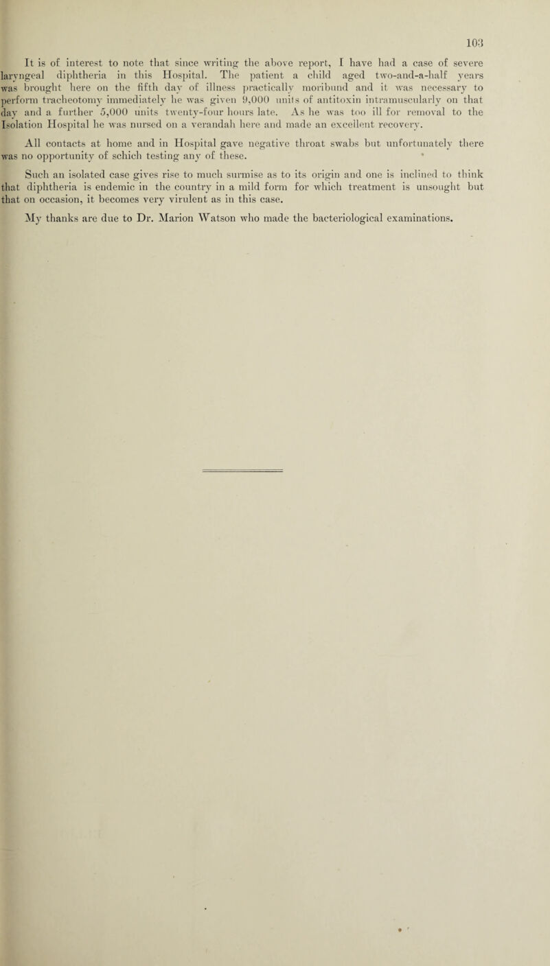 It is of interest to note that since writing the above report, I have had a case of severe laryngeal diphtheria in this Hospital. The patient a child aged two-and-a-half years was brought here on the fifth day of illness practically moribund and it was necessary to perform tracheotomy immediately he was given 9,000 units of antitoxin intramuscularly on that day and a further 5,000 units twenty-four hours late. As he was too ill for removal to the Isolation Hospital he was nursed on a verandah here and made an excellent recovery. All contacts at home and in Hospital gave negative throat swabs but unfortunately there was no opportunity of schich testing any of these. Such an isolated case gives rise to much surmise as to its origin and one is inclined to think that diphtheria is endemic in the country in a mild form for which treatment is unsought but that on occasion, it becomes very virulent as in this case. My thanks are due to Dr. Marion Watson who made the bacteriological examinations.