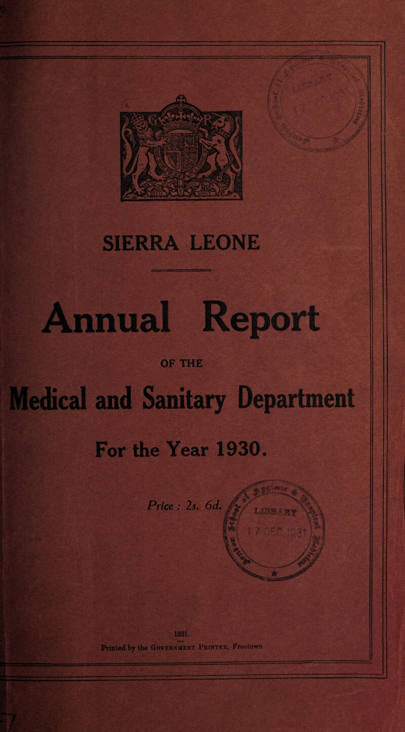 rate? -v  » - J X' ■ *06 , -5C; L: Hi sags ^ , Or; / 5'. j £71 4/ ?> SIERRA LEONE Annual OF THE Medical and Sanitary Department For the Year 1930 Price : 2s. 6d. im I . '«7, ■ j. ■>• .V ; 1931. Printed by the Government Printer, Freetown —— ’■i-rfx ■ WE1 - tM-A: . V‘. •* jT.-,4 . vi • :