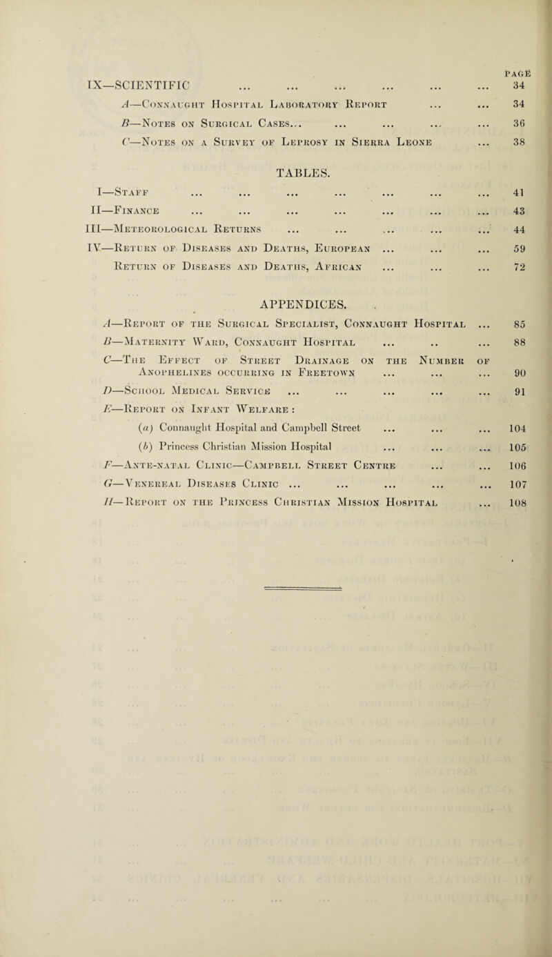IX—SCIENTIFIC ... ... . A—Connaught Hospital Laboratory Report B—Notes on Surgical Cases... C—Notes on a Survey of Leprosy in Sierra Leone page 34 34 36 38 TABLES. I Staff ... ... ... ... ... II—Finance III— Meteorological Returns IV— Return of Diseases and Deaths, European ... Return of Diseases and Deaths, African 41 43 44 59 72 APPENDICES. A—Report of the Surgical Specialist, Connaught Hospital ... B—Maternity Ward, Connaught Hospital C—The Effect of Street Drainage on the Number of Anophelines occurring in Freetown I)—School Medical Service E—Report on Infant Welfare : (a) Connaught Hospital and Campbell Street (b) Princess Christian Mission Hospital F—Ante-natal Clinic—Campbell Street Centre G—Venereal Diseases Clinic ... 85 88 90 91 104 105 106 107