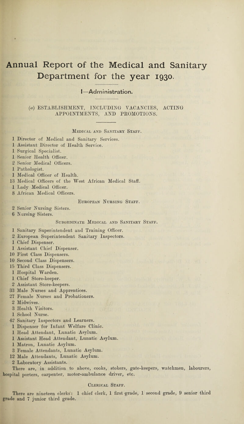 Annual Report of the Medical and Sanitary Department for the year 1930. I—Administration. (a) ESTABLISHMENT, INCLUDING VACANCIES, ACTING APPOINTMENTS, AND PROMOTIONS. Medical and Sanitary Staff. 1 Director of Medical and Sanitary Services. 1 Assistant Director of Health Service. 1 Surgical Specialist. 1 Senior Health Officer. 2 Senior Medical Officers. 1 Pathologist. 1 Medical Officer of Health. 13 Medical Officers of the West African Medical Staff. 1 Lady Medical Officer. 8 African Medical Officers. European Nursing Staff. 2 Senior Nursing Sisters. 6 Nursing Sisters. Subordinate Medical and Sanitary Staff. 1 Sanitary Superintendent and Training Officer. 2 European Superintendent Sanitary Inspectors. 1 Chief Dispenser. 1 Assistant Chief Dispenser. 10 Eirst Class Dispensers. 10 Second Class Dispensers. 15 Third Class Dispensers. 1 Hospital Warden. 1 Chief Store-keeper. 2 Assistant Store-keepers. 33 Male Nurses and Apprentices. 27 Female Nurses and Probationers. 2 Midwives. 3 Health Visitors. 1 School Nurse. 42 Sanitary Inspectors and Learners. 1 Dispenser for Infant Welfare Clinic. 1 Head Attendant, Lunatic Asylum. 1 Assistant Head Attendant, Lunatic Asylum. 1 Matron, Lunatic Asylum. 3 Female Attendants, Lunatic Asylum. 12 Male Attendants, Lunatic Asylum. 2 Laboratory Assistants. There are, in addition to above, cooks, stokers, gate-keepers, watchmen, labourers, hospital porters, carpenter, motor-ambulance driver, etc. Clerical Staff. There are nineteen clerks': 1 chief clerk, 1 first grade, 1 second grade, 9 senior third