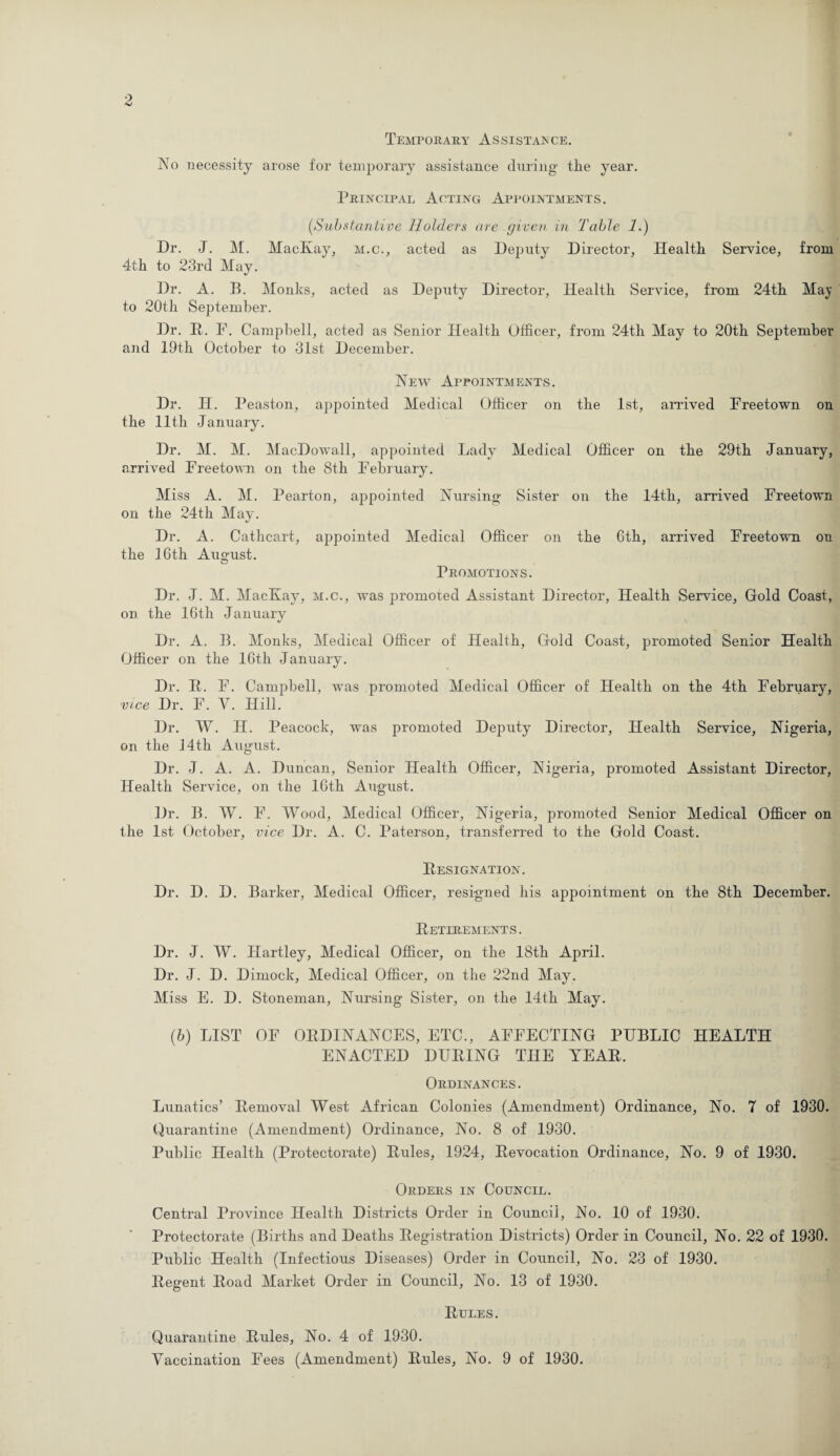 Temporary Assistance. No necessity arose for temporary assistance during the year. Principal Acting Appointments. (,Substantive Holders are given in Table 1.) Dr. J. M. MacKay, m.c., acted as Deputy Director, Health Service, from 4th to 23rd May. Dr. A. B. Monks, acted as Deputy Director, Health Service, from 24th May to 20th September. Dr. R. F. Campbell, acted as Senior Health Officer, from 24th May to 20th September and 19th October to 31st December. New Appointments. Dr. H. Peaston, appointed Medical Officer on the 1st, arrived Freetown on the 11th January. Dr. M. M. MacDowall, appointed Lady Medical Officer on the 29th January, arrived Freetown on the 8th February. Miss A. M. Pearton, appointed Nursing Sister on the 14th, arrived Freetown on the 24th May. Dr. A. Cathcart, appointed Medical Officer on the 6th, arrived Freetown on the 16th August. Promotions. Dr. J. M. MacKay, m.c., was promoted Assistant Director, Health Service, Gold Coast, on the 16th January Dr. A. B. Monks, Medical Officer of Health, Gold Coast, promoted Senior Health Officer on the 16th January. Dr. R. F. Campbell, was promoted Medical Officer of Health on the 4th February, vice Dr. F. Y. Hill. Dr. W. H. Peacock, was promoted Dejiuty Director, Health Service, Nigeria, on the J4th August. Dr. J. A. A. Duncan, Senior Health Officer, Nigeria, promoted Assistant Director, Health Service, on the 16th August. Dr. B. W. F. Wood, Medical Officer, Nigeria, promoted Senior Medical Officer on the 1st October, vice Dr. A. C. Paterson, transferred to the Gold Coast. Resignation. Dr. D. D. Barker, Medical Officer, resigned his appointment on the 8th December. Retirements. Dr. J. W. Hartley, Medical Officer, on the 18th April. Dr. J. D. Dimock, Medical Officer, on the 22nd May. Miss E. D. Stoneman, Nursing Sister, on the 14th May. (■b) LIST OF ORDINANCES, ETC., AFFECTING PUBLIC HEALTH ENACTED DURING THE YEAR. Ordinances. Lunatics’ Removal West African Colonies (Amendment) Ordinance, No. 7 of 1930. Quarantine (Amendment) Ordinance, No. 8 of 1930. Public Health (Protectorate) Rules, 1924, Revocation Ordinance, No. 9 of 1930. Orders in Council. Central Province Health Districts Order in Council, No. 10 of 1930. Protectorate (Births and Deaths Registration Districts) Order in Council, No. 22 of 1930. Public Health (Infectious Diseases) Order in Council, No. 23 of 1930. Regent Road Market Order in Council, No. 13 of 1930. Rules. Quarantine Rules, No. 4 of 1930.