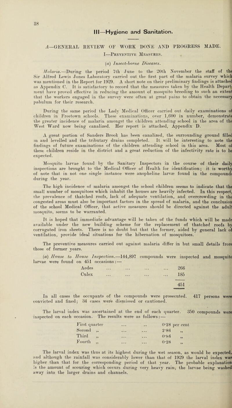 III—Hygiene and Sanitation. A—GENERAL REVIEW OF WORK DONE AND PROGRESS MADE. I—Preventive Measures. (a) Insect-borne Diseases. Malaria.—During- the period 7th June to the 20th November the staff of the Sir Alfred Lewis Jones Laboratory carried out the first part of the malaria survey which was mentioned in the Report for 1929. A short note on their preliminary findings is attached as Appendix C. It is satisfactory to record that the measures taken by the Health Depart¬ ment have proved effective in reducing the amount of' mosquito breeding to such an extent that the workers engaged in the survey were often at great pains to obtain the necessary pabulum for their research. During the same period the Lady Medical Officer carried out daily examinations of children in Freetown schools. These examinations, over 1,600 in number, demonstrate the greater incidence of malaria amongst the children attending school in the area of the West Ward now being canalized. Her report is attached, Appendix D. A great portion of Sanders Brook has been canalized, the surrounding ground filled in and levelled and the tributary drains completed. It will be interesting to note the findings of future examinations of the children attending school in this area. Most of these children reside in the district and a great reduction of the infectivity rate is to be expected. Mosquito larvae found by the Sanitary Inspectors in the course of their daily inspections are brought to the Medical Officer of Health for identification; it is worthy of note that in not one single instance were anopheline larvae found in the compounds during the year. The high incidence of malaria amongst the school children seems to indicate that the small number of mosquitoes which inhabit the houses are heavily infected. In this respect, the prevalence of thatched roofs, lack of adequate ventilation, and overcrowding in the congested areas must also be important factors in the spread of malaria, and the conclusion of the school Medical Officer, that active measures should be directed against the adult mosquito, seems to be warranted. It is hoped that immediate advantage will be taken of the funds which will be made available under the new building scheme for the replacement of thatched roofs by corrugated iron sheets. There is no doubt but that the former, aided by general lack of ventilation, provide ideal situations for the hibernation of mosquitoes. The preventive measures carried out against malaria differ in but small details from those of former years. (a) House to House Inspection.—144,897 compounds were inspected and mosquito larvae were found on 451 occasions: — Aedes ... ... ... ... 266 Culex ... ... ... ... 185 451 In all cases the occupants of the compounds were prosecuted. 417 persons were convicted and fined; 34 cases were dismissed or cautioned. The larval index was ascertained at the end of each quarter. 350 compounds were inspected on each occasion. The results were as follows: — First quarter Second Third „ Fourth „ The larval index was thus at its highest during the wet season, as would be expected, and although the rainfall was considerably lower than that of 1929 the larval index was higher than that for the corresponding period of that year. The probable explanation :s the amount of scouring which occurs during very heavy rain, the larvae being washed away into the larger drains and channels. 0*28 per cent 2*86 0-86
