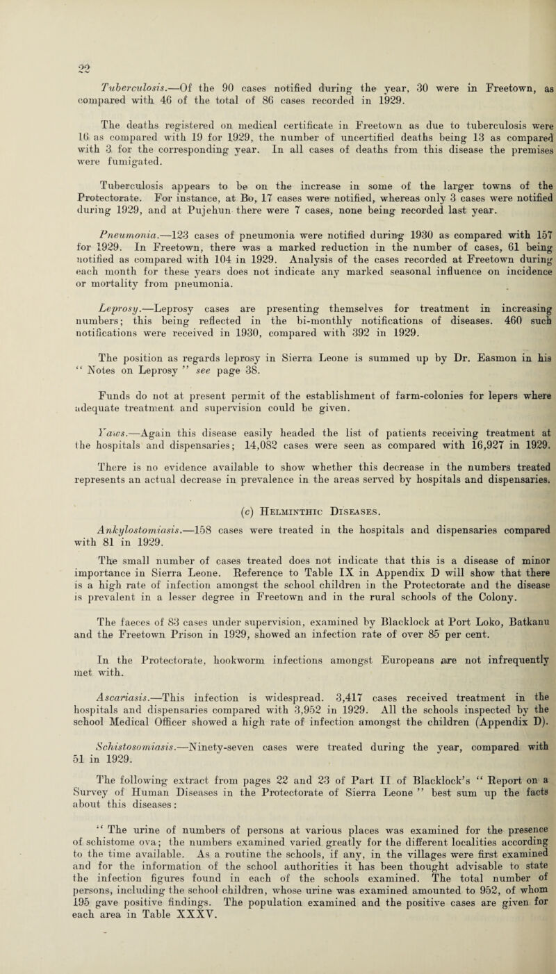Tuhercxilosis.—Of the 90 cases notified during the year, 30 were in Freetown, as compared with 46 of the total of 86 cases recorded in 1929. The deaths registered on medical certificate in Freetown as due to tuberculosis were 16 as compared with 19 for 1929, the number of uncertified deaths being 13 as compared with 3 for the corresponding year. In all cases of deaths from this disease the premises were fumigated. Tuberculosis appears to be on the increase in some of' the larger towns of the Protectorate. For instance, at Bo, 17 cases were notified, whereas only 3 cases were notified during 1929, and at Pujehun there were 7 cases, none being recorded last year. Pneumonia.—123 cases of pneumonia were notified during 1930 as compared with 157 for 1929. In Freetown, there was a marked reduction in the number of cases, 61 being notified as compared with 104 in 1929. Analysis of the cases recorded at Freetown during each month for these years does not indicate any marked seasonal influence on incidence or mortality from pneumonia. Leprosy.—Leprosy cases are presenting themselves for treatment in increasing numbers; this being reflected in the bi-monthly notifications of diseases. 460 such notifications were received in 1930, compared with 392 in 1929. The position as regards leprosy in Sierra Leone is summed up by Dr. Easmon in his “ Notes on Leprosy ” see page 38. Funds do not at present permit of the establishment of farm-colonies for lepers where adequate treatment and supervision could be given. Yaws.—Again this disease easily headed the list of patients receiving treatment at the hospitals and dispensaries; 14,082 cases were seen as compared with 16,927 in 1929. There is no evidence available to show whether this decrease in the numbers treated represents an actual decrease in prevalence in the areas served by hospitals and dispensaries. (c) Helminthic Diseases. Ankylostomiasis.—158 cases were treated in the hospitals and dispensaries compared with 81 in 1929. The small number of cases treated does not indicate that this is a disease of minor importance in Sierra Leone. Reference to Table IX in Appendix D will show that there is a high rate of infection amongst the school children in the Protectorate and the disease is prevalent in a lesser degree in Freetown and in the rural schools of the Colony. The faeces of 83 cases under supervision, examined by Blacklock at Port Loko, Batkanu and the Freetown Prison in 1929, showed an infection rate of over 85 per cent. In the Protectorate, hookworm infections amongst Europeans are not infrequently met with. Ascariasis.—This infection is widespread. 3,417 cases received treatment in the hospitals and dispensaries compared with 3,952 in 1929. All the schools inspected by the school Medical Officer showed a high rate of infection amongst the children (Appendix D). Schistosoxniasis.—Ninety-seven cases were treated during the year, compared with 51 in 1929. The following extract from pages 22 and 23 of Part II of Blacklock’s “ Report on a Survey of Human Diseases in the Protectorate of Sierra Leone ” best sum up the facts about this diseases: “ The urine of numbers of persons at various places was examined for the presence of schistome ova; the numbers examined varied greatly for the different localities according to the time available. As a routine the schools, if any, in the villages were first examined and for the information of the school authorities it has been thought advisable to state the infection figures found in each of the schools examined. The total number of persons, including the school children, whose urine was examined amounted to 952, of whom 195 gave positive findings. The population examined and the positive cases are given for each area in Table XXXV.