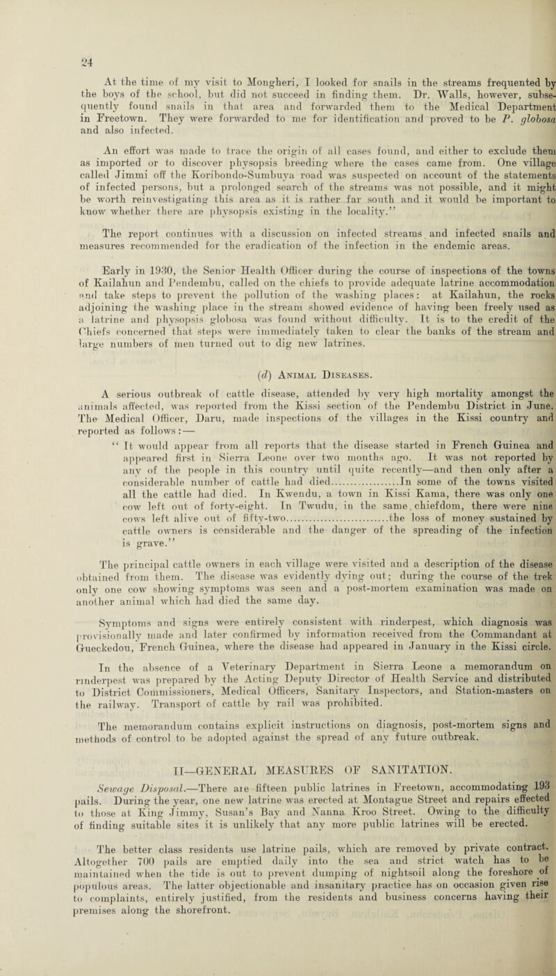 At the time of my visit to Mongheri, I looked for snails in the streams frequented by the boys of the school, but did not succeed in finding them. Dr. Walls, however, subse¬ quently found snails in that area and forwarded them to the Medical Department in Freetown. They were forwarded to me for identification and proved to be P. globosa and also infected. An effort was made to trace the origin of all cases found, and either to exclude them as imported or to discover physopsis breeding where the cases came from. One village called Jimrni off the Koribondo-Sumbuya road was suspected on account of the statements of infected persons, but a prolonged search of the streams was not possible, and it might be worth reinvestigating this area as it is rather far south and it would be important to know whether there are physopsis existing in the locality.” The report continues with a discussion on infected streams, and infected snails and measures recommended for the eradication of the infection in the endemic areas. Early in 1930, the Senior Health Officer during the course of inspections of the towns of Kailahun and Pendembu, called on the chiefs to provide adequate latrine accommodation and take steps to prevent the pollution of the washing places: at Kailahun, the rocks adjoining the washing place in the stream showed evidence of having been freely used as a latrine and physopsis globosa was found without difficulty. It is to the credit of the Chiefs concerned that steps were immediately taken to clear the banks of the stream and large numbers of men turned out to dig new latrines. (d) Animal Diseases. A serious outbreak of cattle disease, attended by very high mortality amongst the animals affected, was reported from the Kissi section of the Pendembu District in June. The Medical Officer, Daru, made inspections of the villages in the Kissi country and reported as follows : — “ It, would appear from all reports that, the disease started in French Guinea and appeared first in Sierra Leone over two months ago. It was not reported by anv of the people in this country until quite recently—and then only after a considerable number of cattle had died.In some of the towns visited all the cattle had died. In Kwendu, a town in Kissi Kama, there was only one cow left out of forty-eight. In Twudu, in the same chiefdom, there were nine cows left alive out of fifty-two.the loss of money sustained by cattle owners is considerable and the danger of the spreading of the infection is grave.” The principal cattle owners in each village were visited and a description of the disease obtained from them. The disease was evidently dying out; during the course of the trek only one cow showing symptoms was seen and a post-mortem examination was made on another animal which had died the same day. Symptoms and signs were entirely consistent with rinderpest, which diagnosis was provisionally made and later confirmed by information received from the Commandant at Gueckedou, French Guinea, where the disease had appeared in January in the Kissi circle. In the absence of a Veterinary Department in Sierra Leone a memorandum on rinderpest was prepared by the Acting Deputy Director of Health Service and distributed to District Commissioners, Medical Officers, Sanitary Inspectors, and Station-masters on the railway. Transport of cattle by rail was prohibited. The memorandum contains explicit instructions on diagnosis, post-mortem signs and methods of control to be adopted against the spread of any future outbreak. II—GENERAL MEASURES OF SANITATION. Setvage Disposal.—There aie fifteen public latrines in Freetown, accommodating 193 pails. During the year, one new latrine was erected at Montague Street and repairs effected to those at King Jimmy, Susan’s Bay and Nanna Kroo Street. Owing to the difficulty of finding suitable sites it is unlikely that any more public latrines will be erected. The better class residents use latrine pails, which are removed by private contract. Altogether 700 pails are emptied daily into the sea and strict watch has to be maintained when the tide is out to prevent dumping of nightsoil along the foreshore of populous areas. The latter objectionable and insanitary practice has on occasion given rise to complaints, entirely justified, from the residents and business concerns having their premises along the shorefront.