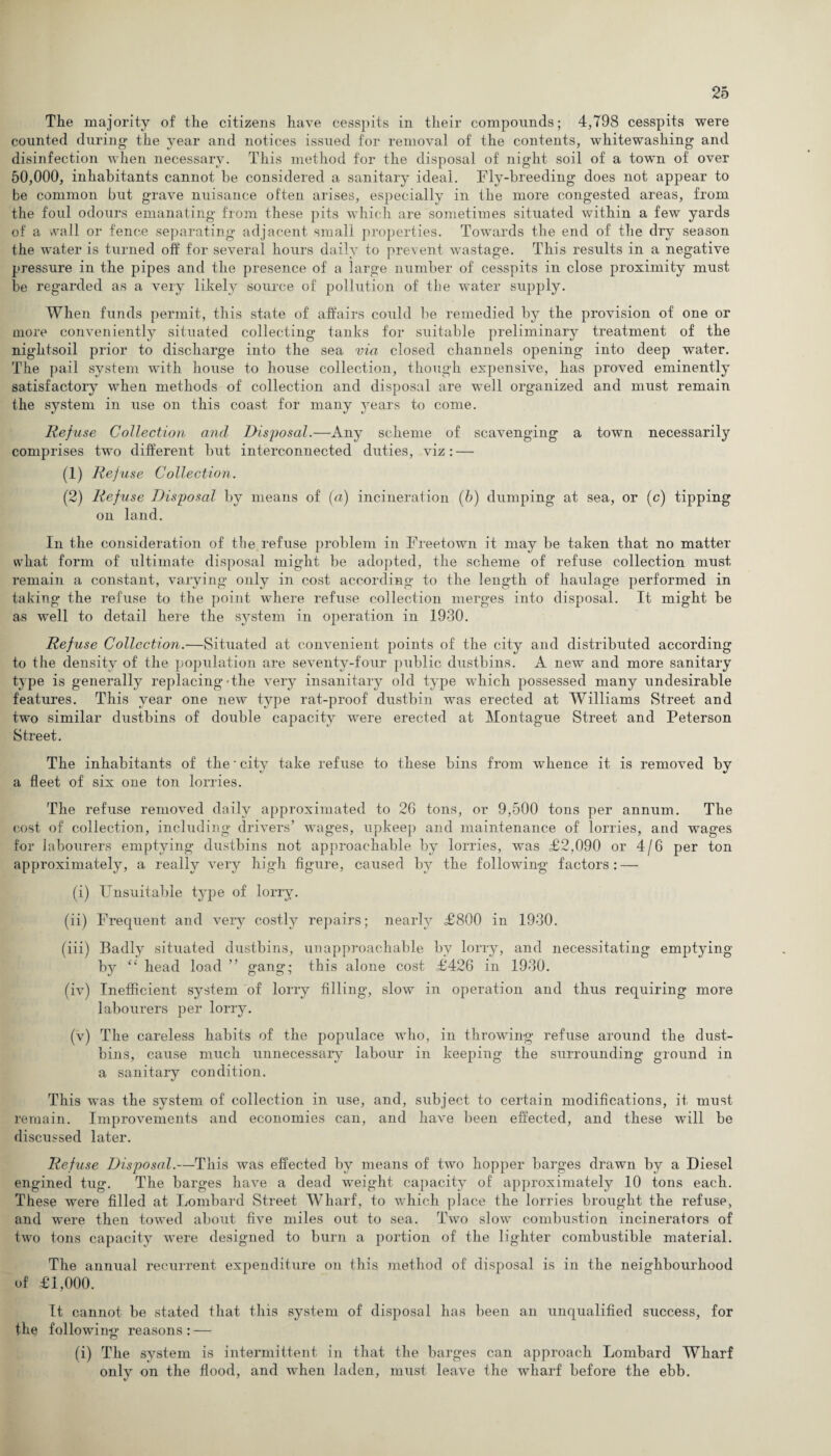 The majority of the citizens have cesspits in their compounds; 4,798 cesspits were counted during the year and notices issued for removal of the contents, whitewashing and disinfection when necessary. This method for the disposal of night soil of a town of over 50,000, inhabitants cannot be considered a sanitary ideal. Fly-breeding does not appear to be common but grave nuisance often arises, especially in the more congested areas, from the foul odours emanating from these pits which are sometimes situated within a few yards of a wall or fence separating adjacent small properties. Towards the end of the dry season the water is turned off for several hours daily to prevent wastage. This results in a negative pressure in the pipes and the presence of a large number of cesspits in close proximity must be regarded as a very likely source of pollution of the water supply. When funds permit, this state of affairs could be remedied by the provision of one or more conveniently situated collecting tanks for suitable preliminary treatment of the nightsoil prior to discharge into the sea via closed channels opening into deep water. The pail system with house to house collection, though expensive, has proved eminently satisfactory when methods of collection and disposal are well organized and must remain the system in use on this coast for many years to come. Refuse Collection and Disposal.—Any scheme of scavenging a town necessarily comprises two different but interconnected duties, viz: — (1) Refuse Collection. (2) Refuse Disposal by means of (a) incineration (6) dumping at sea, or (c) tipping on land. In the consideration of the refuse problem in Freetown it may be taken that no matter what form of ultimate disposal might be adopted, the scheme of refuse collection must remain a constant, varying only in cost according to the length of haulage performed in taking the refuse to the point where refuse collection merges into disposal. It might be as well to detail here the system in operation in 1930. Refuse Collection.—Situated at convenient points of the city and distributed according to the density of the population are seventy-four public dustbins. A new and more sanitary type is generally replacing the very insanitary old type which possessed many undesirable features. This year one new type rat-proof dustbin was erected at Williams Street and two similar dustbins of double capacity were erected at Montague Street and Peterson Street. The inhabitants of the ■ city take refuse to these bins from whence it is removed by a fleet of six one ton lorries. The refuse removed daily approximated to 26 tons, or 9,500 tons per annum. The cost of collection, including drivers’ wages, upkeep and maintenance of lorries, and wages for labourers emptying dustbins not approachable by lorries, was £2,090 or 4/6 per ton approximately, a really very high figure, caused by the following factors: — (i) Unsuitable type of lorry. (ii) Frequent and very costly repairs; nearly £800 in 1930. (iii) Badly situated dustbins, unapproachable by lorry, and necessitating emptying by “ head load ” gang; this alone cost £426 in 1930. (iv) Inefficient system of lorry filling, slow in operation and thus requiring more labourers per lorry. (v) The careless habits of the populace who, in throwing refuse around the dust¬ bins, cause much unnecessary labour in keeping the surrounding ground in a sanitary condition. This was the system of collection in use, and, subject to certain modifications, it must remain. Improvements and economies can, and have been effected, and these will be discussed later. Refuse Disposal.—This was effected by means of two hopper barges drawn by a Diesel engined tug. The barges have a dead weight capacity of approximately 10 tons each. These were filled at Lombard Street Wharf, to which place the lorries brought the refuse, and were then towed about five miles out to sea. Two slow combustion incinerators of two tons capacity were designed to burn a portion of the lighter combustible material. The annual recurrent expenditure on this method of disposal is in the neighbourhood of £1,000. It cannot be stated that this system of disposal has been an unqualified success, for the following reasons: — (i) The system is intermittent in that the barges can approach Lombard Wharf only on the flood, and when laden, must leave the wharf before the ebb.