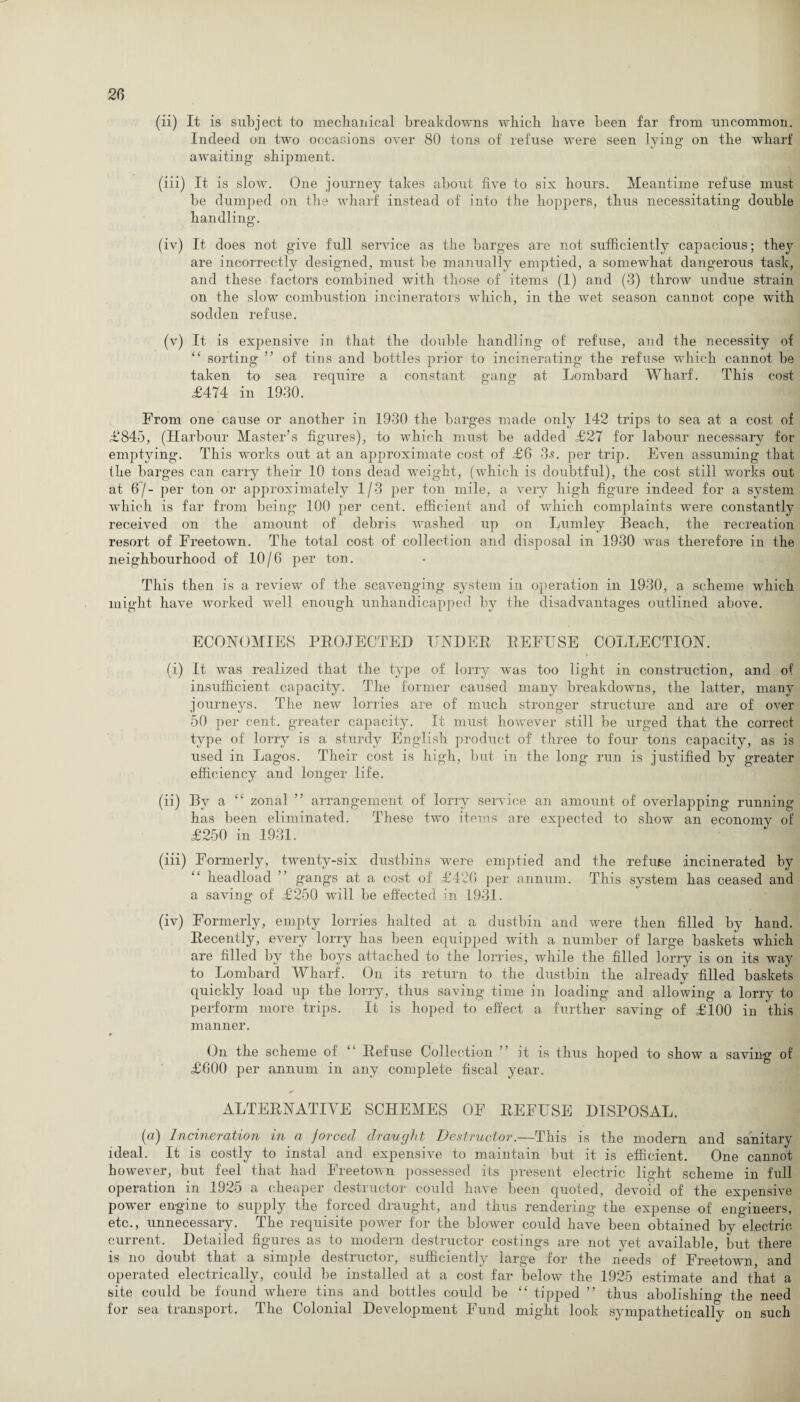 (ii) It is subject to mechanical breakdowns wbicb have been far from uncommon. Indeed on two occasions over 80 tons of refuse were seen lying on the wharf awaiting shipment. (iii) It is slow. One journey takes about five to six hours. Meantime refuse must- be dumped on the wharf instead of into the hoppers, thus necessitating double handling. (iv) It does not give full service as the barges are not sufficiently capacious; they are incorrectly designed, must be manually emptied, a somewhat dangerous task, and these factors combined with those of items (1) and (3) throw undue strain on the slow combustion incinerators which, in the wet season cannot cope with sodden refuse. (v) It is expensive in that the double handling of refuse, and the necessity of “ sorting ” of tins and bottles prior to incinerating the refuse which cannot be taken to sea require a constant gang at Lombard Wharf. This cost £474 in 1930. From one cause or another in 1930 the barges made only 142 trips to sea at a cost of £845, (Harbour Master’s figures), to which must be added £27 for labour necessary for emptying. This works out at an approximate cost of £6 35. per trip. Even assuming that the barges can carry their 10 tons dead weight, (which is doubtful), the cost still works out at 6 / - per ton or approximately 1/3 per ton mile, a very high figure indeed for a system which is far from being 100 per cent, efficient and of which complaints were constantly received on the amount of debris washed up on Lumley Beach, the recreation resort of Freetown. The total cost of collection and disposal in 1930 was therefore in the neighbourhood of 10/6 per ton. This then is a review of the scavenging system in operation in 1930, a scheme which might have worked well enough unhandicapped by the disadvantages outlined above. ECONOMIES PEOJECTED IINDEE EEFESE COLLECTION. (i) It was realized that the type of lorry was too light in construction, and of insufficient capacity. The former caused many breakdowns, the latter, many journeys. The new lorries are of much stronger structure and are of over 50 per cent, greater capacity. It must however still be urged that the correct type of lorry is a sturdy English product of three to four tons capacity, as is used in Lagos. Their cost is high, but in the long run is justified by greater efficiency and longer life. (ii) By a “ zonal ” arrangement of lorry service an amount of overlapping running has been eliminated. These two items are expected to show an economy of £250 in 1931. (iii) Formerly, twenty-six dustbins were emptied and the refuse incinerated by lieadload gangs at a cost of £4 A! per annum. This system has ceased and a saving of £250 will be effected in 1931. (iv) Formerly, empty lorries halted at a dustbin and were then filled by hand. Eecently, every lorry has been equipped with a number of large baskets which are filled by the boys attached to the lorries, while the filled lorry is on its way to Lombard Wharf. On its return to the dustbin the already filled baskets quickly load up the lorry, thus saving time in loading and allowing a lorry to perform more trips. It is hoped to effect a further saving of £100 in this manner. On the scheme of “ Bef'use Collection ” it is thus hoped to show a saving of £600 per annum in any complete fiscal year. ALTEENATIYE SCHEMES OF BEFUSE DISPOSAL. (a) Incineration in a jorced draught Destructor.—This is the modern and sanitary ideal. It is costly to instal and expensive to maintain but it is efficient. One cannot however, but feel that had Freetown possessed its present electric light scheme in full operation in 1925 a cheaper destructor could have been quoted, devoid of the expensive power engine to supply the forced draught, and thus rendering the expense of engineers, etc., unnecessary. The requisite power for the blower could have been obtained by electric current. Detailed figures as to modern destructor costings are not yet available, but there is no doubt that a simple destructor, sufficiently large for the needs of Freetown, and operated electrically, could be installed at a cost far below the 1925 estimate and that a site could be found where tins and bottles could be “ tipped ” thus abolishing the need for sea transport. The Colonial Development Fund might look sympathetically on such