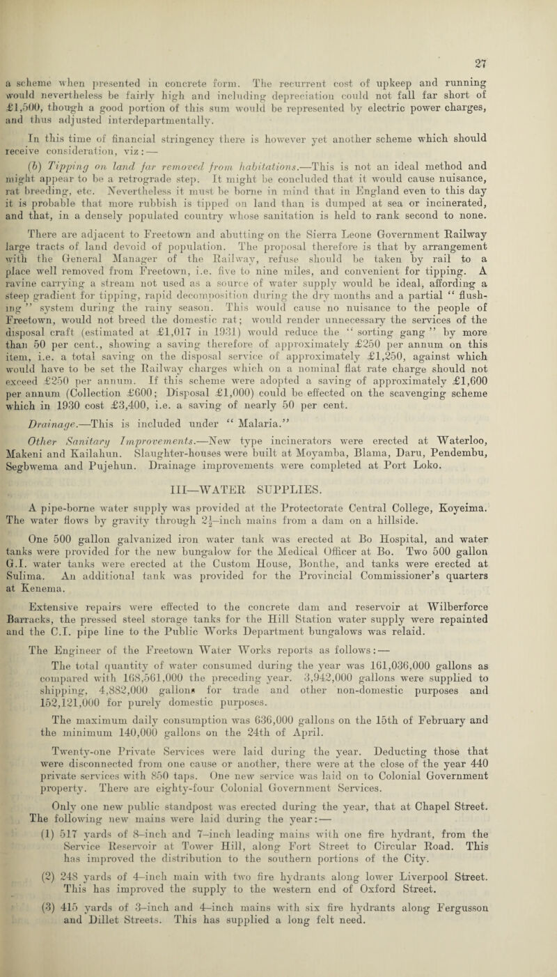 a scheme when presented in concrete form. The recurrent cost of upkeep and running would nevertheless be fairly high and including depreciation could not fall far short of £1,500, though a good portion of this sum would be represented by electric power charges, and thus adjusted interdepartmentally. In this time of financial stringency there is however yet another scheme which should receive consideration, viz: — (h) Tipping on land far removed from habitations.—This is not an ideal method and might appear to be a retrograde step. It might be concluded that it would cause nuisance, rat breeding, etc. Nevertheless it must be borne in mind that in England even to this day it is probable that more rubbish is tipped on land than is dumped at sea or incinerated, and that, in a densely populated country -whose sanitation is held to rank second to none. There are adjacent to Freetown and abutting on the Sierra Leone Government Railway large tracts of land devoid of population. The proposal therefore is that by arrangement with the General Manager of the Railway, refuse should be taken by rail to a place well removed from Freetown, i.e. five to nine miles, and convenient for tipping. A ravine carrying a stream not used as a source of water supply would be ideal, affording a steep gradient for tipping, rapid decomposition during the dry months and a partial “ flush¬ ing ” system during the rainy season. This would cause no nuisance to the people of Freetown, would not breed the domestic rat; would render unnecessary the services of the disposal craft (estimated at £1,017 in 1931) would reduce the “ sorting gang ” by more than 50 per cent., showing a saving therefore of approximately £250 per annum on this item, i.e. a total saving on the disposal service of approximately £1,250, against which would have to be set the Railway charges which on a nominal flat rate charge should not exceed £250 per annum. If this scheme were adopted a saving of approximately £1,600 per annum (Collection £600; Disposal £1,000) could be effected on the scavenging scheme which in 1930 cost £3,400, i.e. a saving of nearly 50 per cent. Drainage.—This is included under “ Malaria.” Other Sanitary Improvements.—New type incinerators were erected at Waterloo, Makeni and Kailahun. Slaughter-houses were built at Moyamba, Blama, Daru, Pendembu, Segbwema and Pujehun. Drainage improvements were completed at Port Loko. Ill—WATER SUPPLIES. A pipe-bome water supply was provided at the Protectorate Central College, Koyeima. The water flows by gravity through 2^—inch mains from a dam on a hillside. One 500 gallon galvanized iron water tank was erected at Bo Hospital, and water tanks were provided for the new bungalow for the Medical Officer at Bo. Two 500 gallon G.I. water tanks were erected at the Custom House, Bonthe, and tanks were erected at Sulima. An additional tank was provided for the Provincial Commissioner’s quarters at Kenenia. Extensive repairs were effected to the concrete dam and reservoir at Wilberforce Barracks, the pressed steel storage tanks for the Hill Station water supply were repainted and the C.I. pipe line to the Public Works Department bungalows was relaid. The Engineer of the Freetown Water Works reports as follows: — The total quantity of water consumed during the year was 161,036,000 gallons as compared with 168,561,000 the preceding year. 3,942,000 gallons were supplied to shipping*, 4,882,000 gallons for trade and other non-domestic purposes and 152,121,000 for purely domestic purposes. The maximum daily consumption was 636,000 gallons on the 15th of February and the minimum 140,000 gallons on the 24th of April. Twenty-one Private Services were laid during the year. Deducting those that were disconnected from one cause or another, there were at the close of the year 440 private services with 850 taps. One new service was laid on to Colonial Government property. There are eighty-four Colonial Government Services. Only one new public standpost was erected during the year, that at Chapel Street. The following new mains were laid during the year: — (1) 517 yards of 8-inch and 7—inch leading mains with one fire hydrant, from the Service Reservoir at Tower Hill, along Fort Street to Circular Road. This has improved the distribution to the southern portions of the City. (2) 248 yards of 4-inch main with two fire hydrants along lower Liverpool Street. This has improved the supply to the western end of Oxford Street. (3) 415 yards of 3-inch and 4—inch mains with six fire hydrants along Fergusson and Dillet Streets. This has supplied a long felt need.