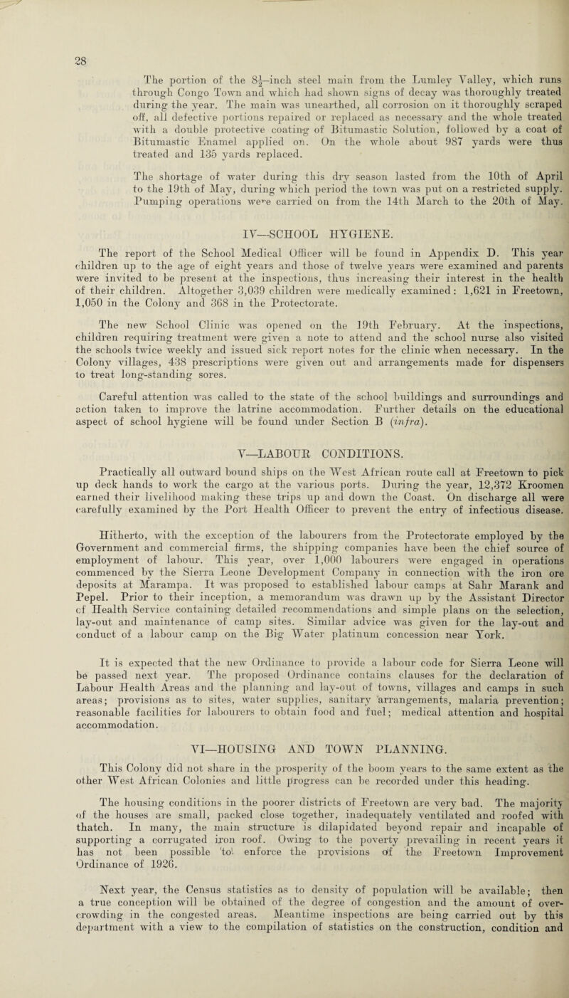 The portion of the 8^—inch steel main from the Lurnley Valley, which runs through Congo Town and which had shown signs of decay was thoroughly treated during the year. The main was unearthed, all corrosion on it thoroughly scraped oft', all defective portions repaired or replaced as necessary and the whole treated with a double protective coating of Bitumastic Solution, followed by a coat of Bitumastic Enamel applied on. On the whole about 987 yards were thus treated and 135 yards replaced. The shortage of water during this dry season lasted from the 10th of April to the 19th of May, during which period the town was put on a restricted supply. Pumping operations were carried on from the 14th March to the 20th of May. IV—SCHOOL HYGIENE. The report of the School Medical Officer will be found in Appendix H. This year children up to the age of eight years and those of twelve years were examined and parents were invited to be present at the inspections, thus increasing their interest in the health of their children. Altogether 3,039 children were medically examined : 1,621 in Freetown, 1,050 in the Colony and 368 in the Protectorate. The new School Clinic was opened on the 19th February. At the inspections, children requiring treatment were given a note to attend and the school nurse also visited the schools twice weekly and issued sick report notes for the clinic when necessary. In the Colony villages, 438 prescriptions were given out and arrangements made for dispensers to treat long-standing sores. Careful attention was called to the state of the school buildings and surroundings and action taken to improve the latrine accommodation. Further details on the educational aspect of school hygiene will be found under Section B (infra). V—LABOUH CONDITIONS. Practically all outward bound ships on the West African route call at Freetown to pick up deck hands to work the cargo at the various ports. During the year, 12,372 Kroomen earned their livelihood making these trips up and down the Coast. On discharge all were carefully examined by the Port Health Officer to prevent the entry of infectious disease. Hitherto, with the exception of the labourers from the Protectorate employed by the Government and commercial firms, the shipping companies have been the chief source of employment of labour. This year, over 1,000 labourers were engaged in operations commenced by the Sierra Leone Development Company in connection with the iron ore deposits at Marampa. It was proposed to established labour camps at Sahr Marank and Pepel. Prior to their inception, a memorandum was drawn up by the Assistant Director cf Health Service containing detailed recommendations and simple plans on the selection, lay-out and maintenance of camp sites. Similar advice was given for the lay-out and conduct of a labour camp on the Big Water platinum concession near York. It is expected that the new Ordinance to provide a labour code for Sierra Leone will be passed next year. The proposed Ordinance contains clauses for the declaration of Labour Health Areas and the planning and lay-out of towns, villages and camps in such areas; provisions as to sites, water supplies, sanitary arrangements, malaria prevention; reasonable facilities for labourers to obtain food and fuel; medical attention and hospital accommodation. VI—HOUSING AND TOWN PLANNING. This Colony did not share in the prosperity of the boom years to the same extent as the other West African Colonies and little progress can be recorded under this heading. The housing conditions in the poorer districts of Freetown are very bad. The majority of the houses are small, packed close together, inadequately ventilated and roofed with thatch. In many, the main structure is dilapidated beyond repair and incapable of supporting a corrugated iron roof. Owing to the poverty prevailing in recent years it has not been possible 'to1, enforce the provisions df the Freetown Improvement Ordinance of 1926. Next year, the Census statistics as to density of population will be available; then a true conception will be obtained of the degree of congestion and the amount of over¬ crowding in the congested areas. Meantime inspections are being carried out by this department with a view to the compilation of statistics on the construction, condition and