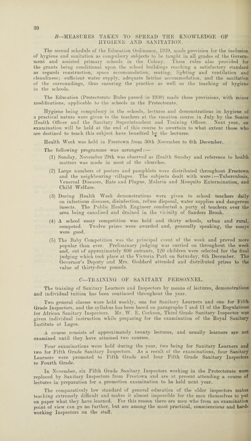 B—MEASURES TAKEN TO SPREAD THE KNOWLEDGE OE HYGIENE AND SANITATION. The second schedule of the Education Ordinance, 1929, made provision for the inclusion of hygiene and sanitation as compulsory subjects to be taught in all grades of the Govern¬ ment and assisted primary schools in the Colony. These rules also provided for the grants being conditional upon the school buildings reaching a satisfactory standard as regards construction, space accommodation, seating, lighting and ventilation and cleanliness; sufficient water supply, adequate latrine accommodation, and the sanitation of the surroundings, thus ensuring the practice as well as the teaching of hygiene in the schools. The Education (Protectorate Rules passed in 19-30) made these provisions, with minor modifications, applicable to the schools in the Protectorate. Hygiene being compulsory in the schools, lectures and demonstrations in hygiene of a practical nature were given to the teachers at the vacation course in July by the Senior Health Officer and the Sanitary Superintendent and Training Officer. Next year, an examination will be held at the end of this course to ascertain to what extent those who are destined to teach this subject have benefited by the lectures. Health Week was held in Freetown from 30th November to 6th December. The following programme was arranged : — (1) Sunday, November 29th was observed as Health Sunday and reference to health matters was made in most of the churches. (2) Large numbers of posters and pamphlets were distributed throughout Freetown and the neighbouring villages. The subjects dealt with were:—Tuberculosis, Venereal Diseases, Rats and Plague, Malaria and Mosquito Extermination, and Child Welfare. (3) During Health Week demonstrations were given to school teachers daily on infectious diseases, disinfection, refuse disposal, water supplies and dangerous insects. The Public Health Engineer conducted a party of teachers over the area being canalized and drained in the vicinity of Sanders Brook. (4) A school essay competition was held and thirty schools, urban and rural, competed. Twelve prizes were awarded and, generally speaking, the essays were good. (5) The Baby Competition was the principal event of the week and proved more popular than ever. Preliminary judging was carried on throughout the week and, out of approximately 600 entrants, 120 children were selected for the final judging which took place at the Victoria Park on Saturday, 6th December. The Governor’s Deputy and Mrs. Goddard attended and distributed prizes to the value of thirty-four pounds. C—TRAINING OF SANITARY PERSONNEL. The training of Sanitary Learners and Inspectors by means of lectures, demonstrations and individual tuition has been continued throughout the year. Two general classes were held weeklv, one for Sanitary Learners and one for Fifth Grade Inspectors, and the syllabus has been based on paragraphs 7 and 11 of the Regulations for African Sanitary Inspectors. Mr. W. E. Corkson, Third Grade Sanitary Inspector was given individual instruction while preparing for the examination of the Royal Sanitary Institute at Lagos. A course consists of approximately twenty lectures, and usually learners are not examined until they have attained two courses. Four examinations were held during the year, two being for Sanitary Learners and two for Fifth Grade Sanitary Inspectors. As a result of the examinations, four Sanitary Learners were promoted to Fifth Grade and four Fifth Grade Sanitary Inspectors to Fourth Grade. In November, six Fifth Grade Sanitary Inspectors working in the Protectorate were replaced by Sanitary Inspectors from Freetown and are at present attending a course of lectures in preparation for a promotion examination to be held next year. The comparatively low standard of general education of the older inspectors makes teaching extremely difficult and makes it almost impossible for the men themselves to put on paper what they have learned. For this reason there are men who from an examination point of view can go no further, but are among the most practical, consciencious and hard¬ working Inspectors on the staff.