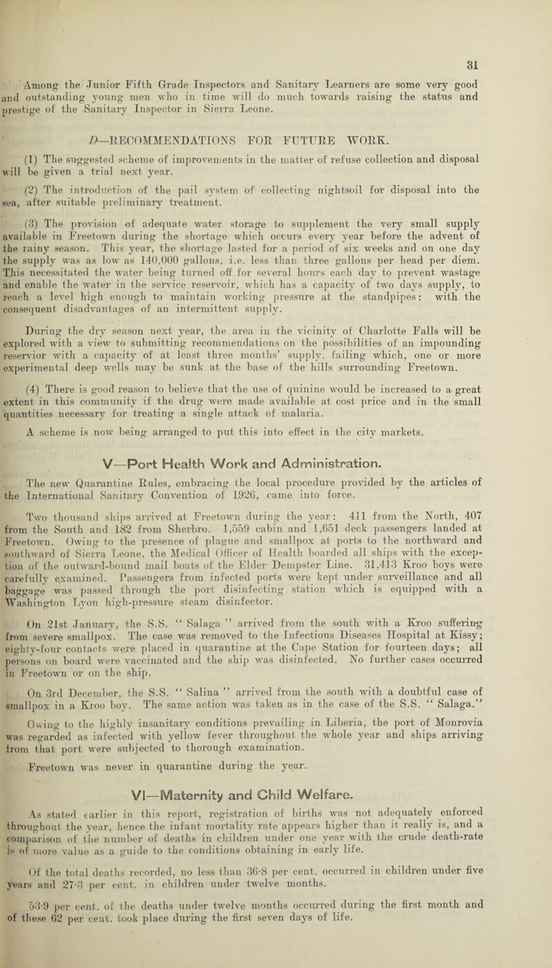 Among' the Junior Fifth Grade Inspectors and Sanitary Learners are some very good and outstanding young men who in time will do much towards raising the status and prestige of the Sanitary Inspector in Sierra Leone. D—RECOMMENDATION S FOR FUTURE WORK. (1) The suggested scheme of improvements in the matter of refuse collection and disposal will he given a trial next year. (2) The introduction of the pail system of collecting nightsoil for disposal into the sea, after suitable preliminary treatment. (3) The provision of adequate water storage to supplement the very small supply available in Freetown during the shortage which occurs every year before the advent of the rainy season. This year, the shortage lasted for a period of six weeks and on one day the supply was as low as 140,000 gallons, i.e. less than three gallons per head per diem. This necessitated the water being turned off for several hours each day to prevent wastage and enable the water in the service reservoir, which has a capacity of two days supply, to reach a level high enough to maintain working pressure at the standpipes: with the consequent disadvantages of an intermittent supply. During the dry season next year, the area in the vicinity of Charlotte Falls will be explored with a view to submitting recommendations on the possibilities of an impounding reservior with a capacity of at least three months’ supply, failing wThich, one or more experimental deep wells may be sunk at the base of the hills surrounding Freetown. (4) There is good reason to believe that the use of quinine would be increased to a great extent in this community if the drug were made available at cost price and in the small quantities necessary for treating a single attack of malaria. A scheme is now being arranged to put this into effect in the city markets. V—Port Health Work and Administration. The new Quarantine Rules, embracing the local procedure provided by the articles of the International Sanitary Convention of 1926, came into force. Two thousand ships arrived at Freetown during the year: 411 from the North, 407 from the South and 182 from Sherbro. 1,559 cabin and 1,651 deck passengers landed at Freetown. Owing to the presence of plague and smallpox at ports to the northward and southward of Sierra Leone, the Medical Officer of Health boarded all ships with the excep¬ tion of the outward-bound mail boats of the Elder Dempster Line. 31,413 Kroo boys were carefully examined. Passengers from infected ports were kept under surveillance and all baggage was passed through the port disinfecting station which is equipped with a Washington Lyon high-pressure steam disinfector. On 21st January, the S.S. “ Salaga ” arrived from the south with a Kroo suffering from severe smallpox. The case was removed to the Infectious Diseases Hospital at Kissy; eighty-four contacts were placed in quarantine at the Cape Station for fourteen days; all persons on board were vaccinated and the ship was disinfected. No further cases occurred in Freetown or on the ship. On 3rd December, the S.S. “ Salina ” arrived from the south with a doubtful case of smallpox in a Kroo boy. The same action was taken as in the case of the S.S. £‘ Salaga.” Owing to the highly insanitary conditions prevailing in Liberia, the port of Monrovia was regarded as infected with yellow fever throughout the whole year and ships arriving from that port were subjected to thorough examination. Freetown was never in quarantine during the year. VI—Maternity and Child Welfare. As stated earlier in this report, registration of births was not adequately enforced throughout the year, hence the infant mortality rate appears higher than it really is, and a comparison of the number of deaths in children under one year with the crude death-rate is of more value as a guide to the conditions obtaining in early life. Of the total deaths recorded, no less than 36-8 per cent, occurred in children under five years and 27-3 per cent, in children under twelve months. 53-9 per cent, of the deaths under twelve months occurred during the first month and of these 62 per cent, took place during the first seven days of life.