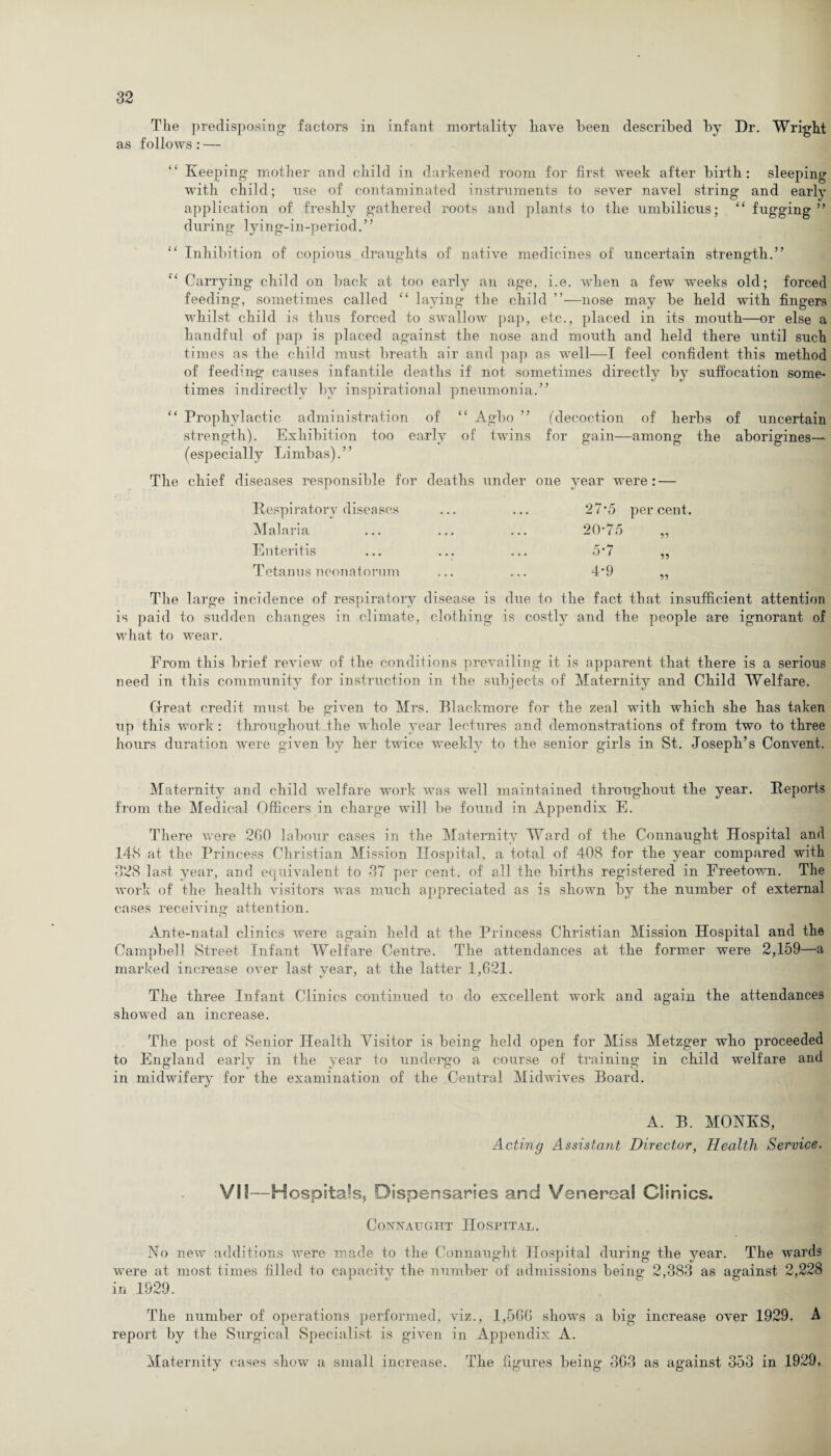The predisposing factors in infant mortality have been described by Dr. Wright as follows: — Keeping mother and child in darkened room for first week after birth: sleeping with child; use of contaminated instruments to sever navel string and early application of freshly gathered roots and plants to the umbilicus; “ fugging ” during lying-in-period.” “ Inhibition of copious draughts of native medicines of uncertain strength.” e‘ Carrying child on back at too early an age, i.e. when a few weeks old; forced feeding, sometimes called “ laying the child ”—nose may be held with fingers whilst child is thus forced to swallow pap, etc., placed in its mouth—or else a handful of pap is placed against the nose and mouth and held there until such times as the child must breath air and pap as well—I feel confident this method of feeding causes infantile deaths if not sometimes directly by suffocation some¬ times indirectly by inspirational pneumonia.” “ Prophylactic administration of “ Agbo ” (decoction of herbs of uncertain strength). Exhibition too early of twins for gain—among the aborigines— (especially Limbas).” The chief diseases responsible for deaths under one year were: — Respiratory diseases Malaria Enteritis Tetanus neonatorum 27*5 percent. 20-75 5? 5-7 4-9 The large incidence of respiratory disease is due to the fact that insufficient attention is paid to sudden changes in climate, clothing is costly and the people are ignorant of what to wrear. From this brief review of the conditions prevailing it is apparent that there is a serious need in this community for instruction in the subjects of Maternity and Child Welfare. Great credit must be given to Mrs. Blackmore for the zeal with which she has taken up this work : throughout the whole year lectures and demonstrations of from two to three hours duration were given by her twice weekly to the senior girls in St. Joseph’s Convent. Maternity and child welfare work was well maintained throughout the year. Reports from the Medical Officers in charge will be found in Appendix E. There were 200 labour cases in the Maternity Ward of the Connaught Hospital and 148 at the Princess Christian Mission Hospital, a total of 408 for the year compared with 328 last year, and equivalent to 37 per cent, of all the births registered in Freetown. The work of the health visitors was much appreciated as is shown by the number of external cases receiving attention. Ante-natal clinics were again held at the Princess Christian Mission Hospital and the Campbell Street Infant Welfare Centre. The attendances at the former were 2,159—a marked increase over last year, at the latter 1,621. The three Infant Clinics continued to do excellent work and again the attendances showred an increase. The post of Senior Health Visitor is being held open for Miss Metzger who proceeded to England early in the year to undergo a course of training in child welfare and in midwifery for the examination of the Central Midwives Board. A. B. MONKS, Acting Assistant Director, Health Service. VII—Hospitals, Dispensaries and Venereal Clinics. Connaught Hospital. No new additions were made to the Connaught Hospital during the year. The wards wrere at most times filled to capacity the number of admissions being 2,383 as against 2,228 in 1929. The number of operations performed, viz., 1,500 shows a big increase over 1929. A report by the Surgical Specialist is given in Appendix A. Maternity cases show a small increase. The figures being 303 as against 353 in 1929,
