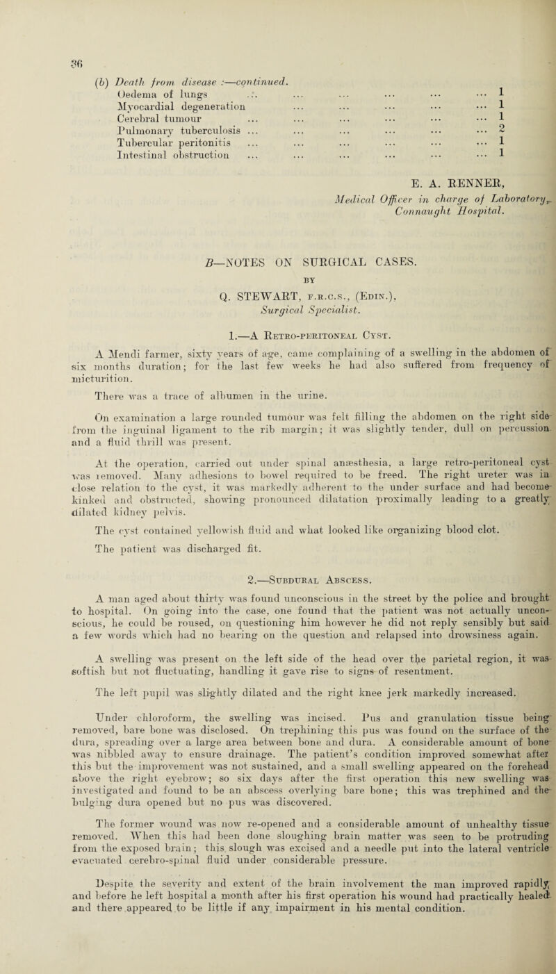 (b) Death from disease :—continued. Oedema of lungs Myocardial degeneration Cerebral tumour Pulmonary tuberculosis ... Tubercular peritonitis Intestinal obstruction ... 1 ... 1 .1 ... 2 ... 1 ... 1 E. A. RENNER, Medical Officer in charge of Laboratoryr Connaught Hospital. B—NOTES ON SURGICAL CASES. BY Q. STEWART, f.r.c.s., (Edin.), Surgical Specialist. 1.—A Retro-peritoneal Cyst. A Mendi farmer, sixty years of age, came complaining of a swelling in the abdomen of six months duration; for the last few weeks he had also suffered from frequency of micturition. There was a trace of albumen in the urine. On examination a large rounded tumour was felt filling the abdomen on the right side from the inguinal ligament to the rib margin; it was slightly tender, dull on percussion and a fluid thrill was present. At the operation, carried out under spinal anaesthesia, a large retro-peritoneal cyst was removed. Many adhesions to bowel required to be freed. The right ureter was in close relation to the cyst, it was markedly adherent to the under surface and had become kinked and obstructed, showing pronounced dilatation proximally leading to a greatly; dilated kidney pelvis. The cyst contained yellowish fluid and what looked like organizing blood clot. The patient was discharged fit. 2.—Subdural Abscess. A man aged about thirty was found unconscious in the street by the police and brought to hospital. On going into the case, one found that the patient was not actually uncon¬ scious, he could be roused, on questioning him however he did not reply sensibly but said a few words which had no bearing on the question and relapsed into drowsiness again. A swelling was present on the left side of the head over tjie parietal region, it was softish but not fluctuating, handling it gave rise to signs of resentment. The left pupil was slightly dilated and the right knee jerk markedly increased. Under chloroform, the swelling* was incised. Pus and granulation tissue being removed, bare bone was disclosed. On trephining this pus was found on the surface of the dura, spreading over a large area between bone and dura. A considerable amount of bone was nibbled away to ensure drainage. The patient’s condition improved somewhat after this but the improvement was not sustained, and a small swelling appeared on the forehead above the right eyebrow; so six days after the first operation this new swelling was investigated and found to be an abscess overlying bare bone; this was trephined and the bulging dura opened but no pus was discovered. The former wound was now re-opened and a considerable amount of unhealthy tissue removed. When this had been done sloughing brain matter was seen to be protruding from the exposed brain; this slough was excised and a needle put into the lateral ventricle evacuated cerebro-spinal fluid under considerable pressure. Despite the severity and extent of the brain involvement the man improved rapidly and before he left hospital a month after his first operation his wound had practically healed and there appeared to be little if any impairment in his mental condition.