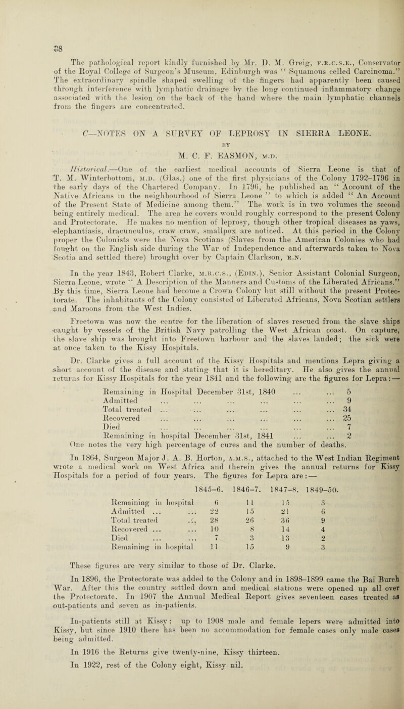 The pathological report kindly furnished by Mr. D. M. Greig, f.r.c.s.e., Conservator of the Royal College of' Surgeon’s Museum, Edinburgh was “ Squamous celled Carcinoma.” The extraordinary spindle shaped swelling of the fingers had apparently been caused through interference with lymphatic drainage by the long continued inflammatory change associated with the lesion on the back of the hand where the main lymphatic channels from the fingers are concentrated. C—NOTES ON A SURVEY OF LEPROSY IN SIERRA LEONE. BY M. C. F. EASMON, m.d. Historical.—One of the earliest medical accounts of Sierra Leone is that of T. M. Winterbottom, m.d. (Glas.) one of the first physicians of the Colony 1792—1796 in the early days of the Chartered Company. In 1796, he published an “ Account of the Native Africans in the neighbourhood of Sierra Leone ” to which is added “ An Account of the Present State of Medicine among them.” The work is in two volumes the second being entirely medical. The area he covers would roughly correspond to the present Colony and Protectorate. lie makes no mention of leprosy, though other tropical diseases as yaws, elephantiasis, dracunculus, craw craw, smallpox are noticed. At this period in the Colony proper the Colonists were the Nova Scotians (Slaves from the American Colonies who had fought on the English side during the War of Independence and afterwards taken to Nova Scotia and settled there) brought over by Captain Clarkson, r.n. In the year 1843, Robert Clarke, m.r.c.s., (Ebin.), Senior Assistant Colonial Surgeon, Sierra Leone, wrote “ A Description of the Manners and Customs of the Liberated Africans.” By this time, Sierra Leone had become a Crown Colony but still without the present Protec¬ torate. The inhabitants of the Colony consisted of Liberated Africans, Nova Scotian settlers and Maroons from the West Indies. Freetown was now the centre for the liberation of slaves rescued from the slave ships caught by vessels of the British Navy patrolling the West African coast. On capture, the slave ship was brought into Freetown harbour and the slaves landed; the sick were at once taken to the Kissy Hospitals. Dr. Clarke gives a full account of the Kissy Hospitals and mentions Lepra giving a short account of the disease and stating that it is hereditary. He also gives the annual returns for Kissy Hospitals for the year 1841 and the following are the figures for Lepra: — Remaining in Hospital December 31st, 1840 ... ... 5 Admitted ... ... ... ... ... ... 9 Total treated ... ... ... ... ... ... 34 Recovered ... ... ... ... ... ... 25 Died ... ... ... ... ... ... 7 Remaining in hospital December 31st, 1841 ... ... 2 (>ne notes the very high percentage of cures and the number of deaths. In 1864, Surgeon Major J. A. B. Horton, a.m.s., attached to the West Indian Regiment wrote a medical work on West Africa and therein gives the annual returns for Kissy Hospitals for a period of four years. The figures for Lepra are: — 1845-6. 1846-7. 1847-8. 1849-50 Remaining in hospital 6 1 1 15 3 Admitted ... 22 15 21 6 Total treated 28 26 36 9 Recovered ... 10 8 14 4 Died ... 7 Q i) 13 2 Remaining in hospital 11 15 9 3 These figures are verv similar to those of Dr. Clarke. In 1896, the Protectorate was added to the Colony and in 1898-1899 came the Bai Bureh W ar. After this the country settled down and medical stations were opened up all over the Protectorate. In 1907 the Annual Medical Report gives seventeen cases treated as out-patients and seven as in-patients. In-patients still at Kissy: up to 1908 male and female lepers were admitted into Kissy, but since 1910 there has been no accommodation for female cases only male cases Being admitted. In 1916 the Returns give twenty-nine, Kissy thirteen. In 1922, rest of the Colony eight, Kissy nil.