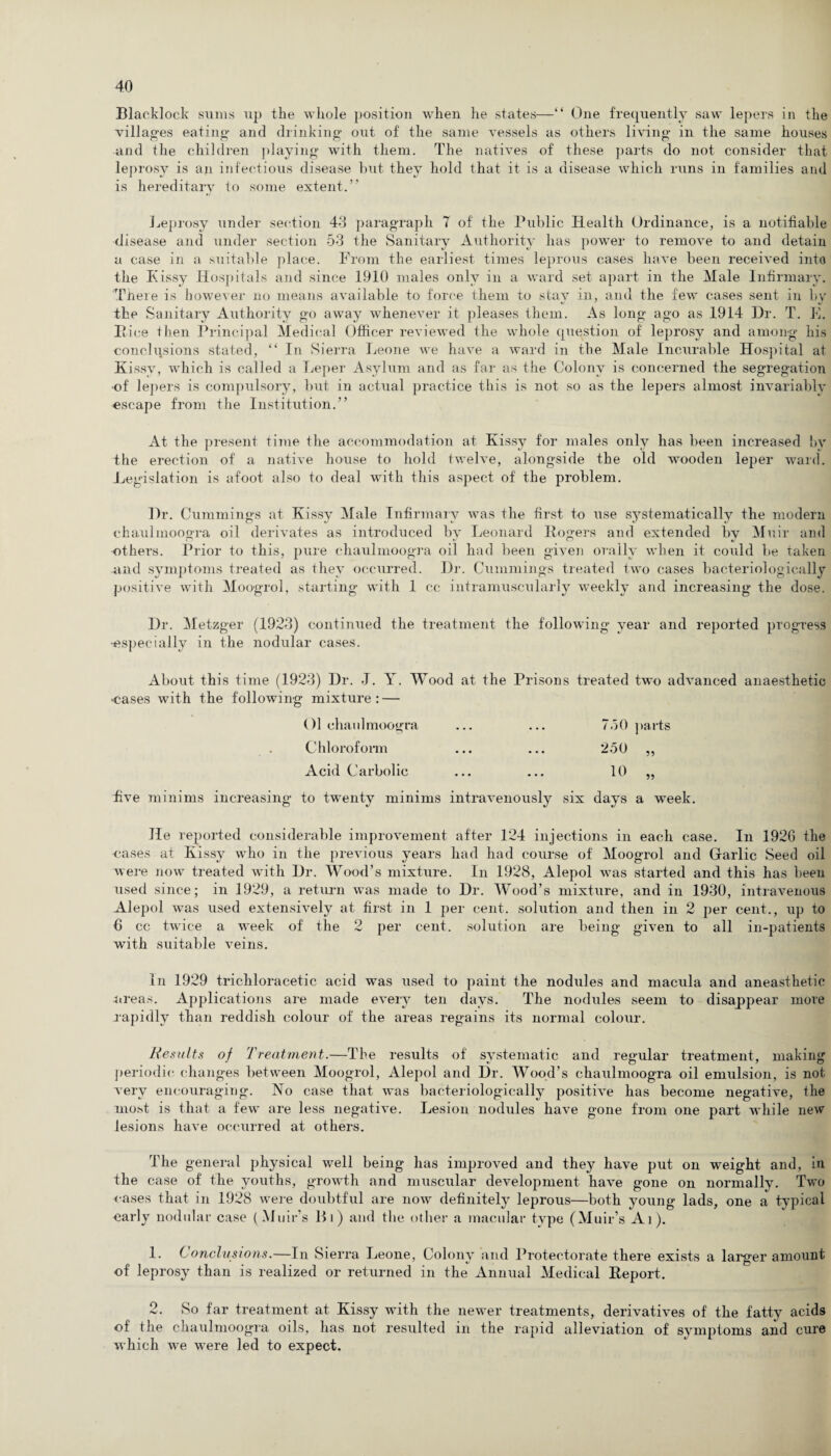 Blacklock sums up the whole position when lie states—“ One frequently saw lepers in the villages eating and drinking out of the same vessels as others living in the same houses and the children playing with them. The natives of these parts do not consider that leprosy is an infectious disease but they hold that it is a disease which runs in families and is hereditary to some extent.” Leprosy under section 40 paragraph 7 of the Public Health Ordinance, is a notifiable disease and under section 53 the Sanitary Authority has power to remove to and detain a case in a suitable place. From the earliest times leprous cases have been received into the Kissy Hospitals and since 1910 males only in a ward set apart in the Male Infirmary. There is however no means available to force them to stay in, and the few cases sent in by the Sanitary Authority go away whenever it pleases them. As long ago as 1914 Dr. T. E. Pice then Principal Medical Officer reviewed the whole question of leprosy and among his conclusions stated, “ In Sierra Leone we have a ward in the Male Incurable Hospital at Kissy, which is called a Leper Asylum and as far as the Colony is concerned the segregation •of lepers is compulsory, but in actual practice this is not so as the lepers almost invariably escape from the Institution.” At the present time the accommodation at Kissy for males only has been increased bv the erection of a native house to hold twelve, alongside the old wooden leper ward. Legislation is afoot also to deal with this aspect of the problem. Dr. Cummings at Kissy Male Infirmary was the first to use systematically the modern ehaulmoogra oil derivates as introduced by Leonard Rogers and extended by Muir and others. Prior to this, pure ehaulmoogra oil had been given orally when it could be taken .and symptoms treated as they occurred. Dr. Cummings treated two cases bacteriologically positive with Moogrol, starting with 1 cc intramuscularly weekly and increasing the dose. Dr. Metzger (1923) continued the treatment the following year and reported progress •especially in the nodular cases. About this time (1923) Dr. J. Y. Wood at the Prisons treated two advanced anaesthetic ■cases with the following mixture: — Ol ehaulmoogra ... ... 750 parts Chloroform ... ... 2.50 „ Acid Carbolic ... ... 10 „ five minims increasing to twenty minims intravenously six days a week. He reported considerable improvement after 124 injections in each case. In 1926 the -cases at Kissy who in the previous years had had course of Moogrol and Garlic Seed oil were now treated with Dr. Wood’s mixture. In 1928, Alepol was started and this has been used since; in 1929, a return was made to Dr. Wood’s mixture, and in 1930, intravenous Alepol was used extensively at first in 1 per cent, solution and then in 2 per cent., up to 6 cc twice a week of the 2 per cent, solution are being given to all in-patients with suitable veins. In 1929 trichloracetic acid was used to paint the nodules and macula and aneasthetie ureas. Applications are made every ten days. The nodules seem to disappear more rapidly than reddish colour of the areas regains its normal colour. Results of Treatment.—The results of systematic and regular treatment, making periodic changes between Moogrol, Alepol and Dr. Wood’s ehaulmoogra oil emulsion, is not very encouraging. No case that was bacteriologically positive has become negative, ihe most is that a few are less negative. Lesion nodules have gone from one part while new lesions have occurred at others. The general physical well being has improved and they have put on weight and, in the case of the youths, growth and muscular development have gone on normally. Two oases that in 1928 were doubtful are now definitely leprous—both young lads, one a typical early nodular case (Muir’s Hi) and the other a macular type (Muir’s At). 1. Conclusions.—In Sierra Leone, Colony and Protectorate there exists a larger amount of leprosy than is realized or returned in the Annual Medical Report. 2. So far treatment at Kissy with the newer treatments, derivatives of the fatty acids of the ehaulmoogra oils, has not resulted in the rapid alleviation of symptoms and cure which we were led to expect.