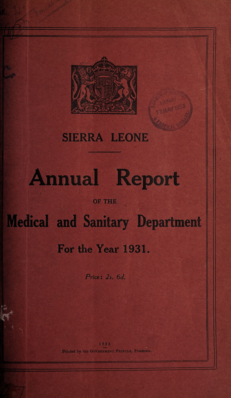 •rf, . ^ - J>...* i » . .;' v-'i V * i mm (“US,: ■ ssHf X - > ■ V-' — ■ - — ti'V: IV-.-- ;■ :* ^5 v y *^3 %Vte . fi£5B&r SIERRA LEONE asssSSg©^ .c-4v-*.■> -ft-• ~ '£-; v>*-..' * * ■. if®*; Annual OF THE edical and Sanitary Department m For the Year 1931. : Price: 2s. 6c/. . a1'’'-** VJri -V‘ ,a> > ■■ r ” . -N /,, :r  1933 Printed by the Government Printer, Freetown.