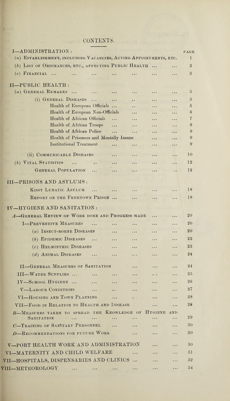 CONTENTS. I—ADMINISTRATION : page (a) Establishment, including Vacancies, Acting Appointments, etc. 1 (b) List of Ordinances, etc., affecting Public Health ... ... 2 (c) Financial ... ... ... ... ... ... ... 3 II—PUBLIC HEALTH : (a) General Remarks ... ... ... ... ... ... 5 (i) General Diseases ... ... .. ... ... 5 Health of European Officials ... ... ... ... 5 Health of European Non-Officials ... ... ... 6 Health of African Officials ... ... ... ... 7 Health of African Troops ... ... ... ... 9 Health of African Police ... ... ... ... 9 Health of Prisoners and Mentally Insane ... ... 9 Institutional Treatment ... ... ... ... 9 (ii) Communicable Diseases ... ... ... ... 10 (b) Vital Statistics ... .. ... ... ... ... 12 General Population ... ... ... ... .. 12 III— PRISONS AND ASYLUMS : Kissy Lunatic Asylum ... ... ... ... ... 18 Report on the Freetown Prison ... ... ... ... 18 IV— HYGIENE AND SANITATION : A—General Review of Work done and Progress made ... ... 20 I—Preventive Measures ... ... ... ... ... 20 (a) Insect-borne Diseases ... ... ... ... 20 (b) Epidemic Diseases ... ... ... ... ... 22 (c) Helminthic Diseases ... ... ... ... 23 (d) Animal Diseases ... ... ... ... ... 24 XI—General Measures of Sanitation ... ... ... 24 III— Water Supplies ... ... ... ... . . ... 25 IV— School Hygiene ... ... ... ... ... ... 26 V—Labour Conditions ... ... ... ... ... 27 VI—Housing and Town Planning ... . ... ... 28 VII—Food in Relation to Health and Disease . ... ... 28 B—Measures taken to spread the Knowledge of Hygiene and Sanitation ... ... ... ... ••• ••• 29 C—Training of SanItary Personnel ... ... ... ... 30 D—Recommendations for future Work ... ... ... 30 V— PORT HEALTH WORK AND ADMINISTRATION ... ... 30 VI—MATERNITY AND CHILD WELFARE . 31 VII—HOSPITALS, DISPENSARIES AND CLINICS. 32 VIII—METEOROLOGY ... ... ... ... ... ••• 34