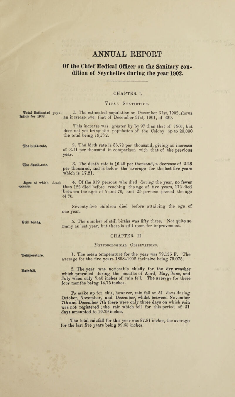 ANNUAL REPOET Total Estimated llttion for 1802. The birth-rate. The death-rate. Agee at which occurs. Still birth*. Temperature, Bai&fall. Of the Chief Medical Officer on the Sanitary con¬ dition of Seychelles during the year 1902. CHAPTER T. Vital Statistics. popu- 1. The estimated population on December 31st, 1902, shows an increase over that of December 31st, 1901, of 429. This increase was greater by by 97 than that of 1901, but does not yet brings the population of the Colony up to 20,000 the total being 19,772. 2. The birth rate is 35.72 per thousand, giving an increase of 3.11 per thousand in comparison with that of the previous year. 3. The death rate is 16.49 per thousand, a decrease of 2.26 per thousand, and is below the average for the last five years which is 17.21. death 4. Of the 319 persons who died during the year, no fewer than 122 died before reaching the age of five years, 172 died between the ages of 5 and 70, and 25 persons passed the age of 70. Seventy five children died before attaining the age of one year. 5. The number of still births was fifty three. Not quite so many as last year, but there is still room for improvement. CHAPTER If. Meteorological Observations. 1. The mean temperature for the year was 79.125 P. The average for the five years 1898-1902 inclusive being 79.075. 2. The year was noticeable chiefly for the dry weather which prevailed during the months of April, May, June, and July when only 7.40 inches of rain fell. The average for these four months being 14.75 inches. To make up for this, however, rain fell on 51 days during October, November, and December, whilst between November 7th and December 7th there were only three days on which rain was not registered ; the rain which fell for this period of 31 days amounted to 19.39 inches. The total rainfall for this yenr was 87.81 inches, the average for the last five years being 99.65 inches.