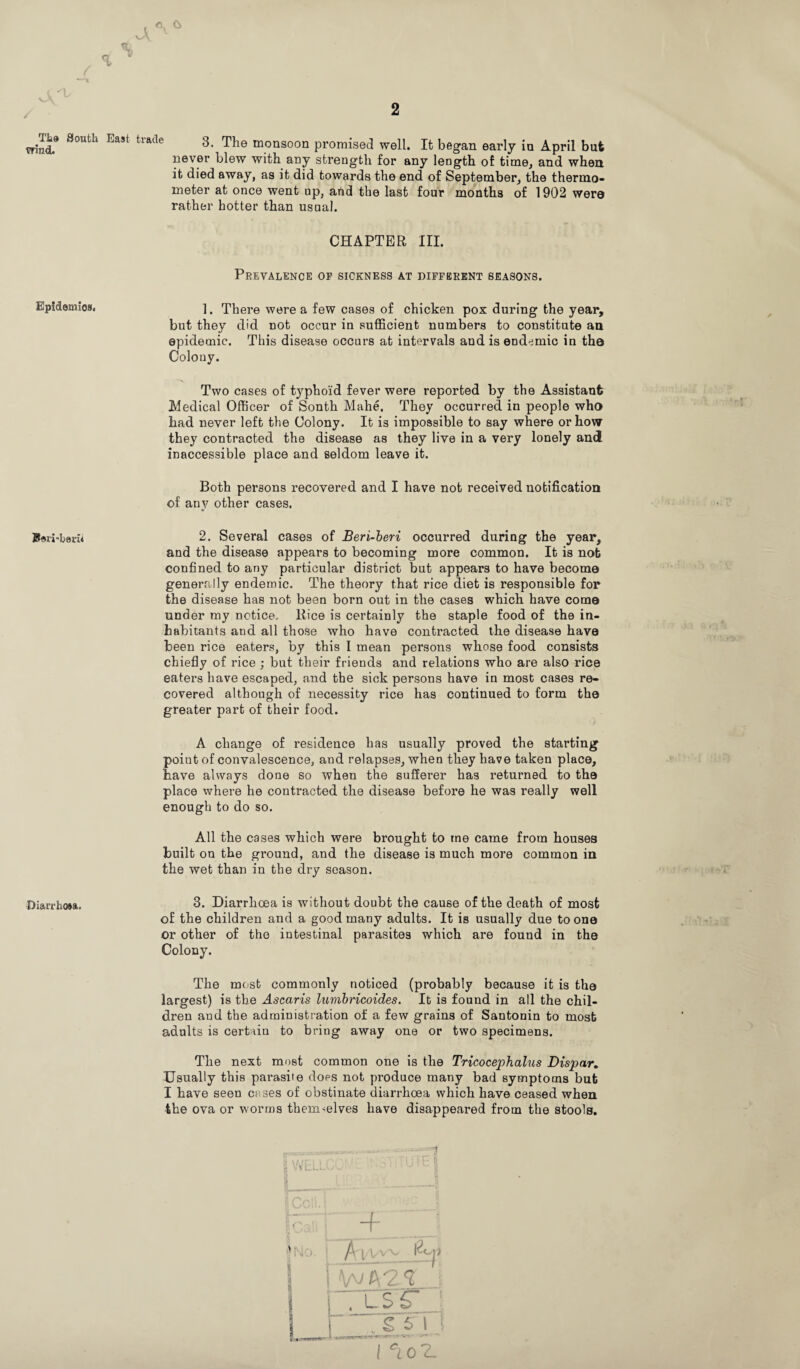 / Tt@ South wind. Epidemics, Bsi'i-berh Diarrhoea. 2 3. The monsoon promised well. It began early in April but never blew with any strength for any length of time, and when it died away, as it did towards the end of September, the thermo¬ meter at once went up, and the last four months of 1902 wero rather hotter than usual. CHAPTER III. Prevalence op sickness at different seasons. 1. There were a few cases of chicken pox during the year, but they did not occur in sufficient numbers to constitute an epidemic. This disease occurs at intervals and is endemic in th© Colony. Two cases of typhoid fever were reported by the Assistant Medical Officer of Sonth Mahe. They occurred in people who had never left the Colony. It is impossible to say where or how they contracted the disease as they live in a very lonely and inaccessible place and seldom leave it. Both persons recovered and I have not received notification of any other cases. 2. Several cases of Beri-beri occurred during the year, and the disease appears to becoming more common. It is nob confined to any particular district but appears to have become generally endemic. The theory that rice diet is responsible for the disease has not been born out in the cases which have come under my notice. Rice is certainly the staple food of the in¬ habitants and all those who have contracted the disease have been rice eaters, by this I mean persons whose food consists chiefly of rice ; but their friends and relations who are also rice eaters have escaped, and the sick persons have in most cases re¬ covered although of necessity rice has continued to form tha greater part of their food. A change of residence has usually proved the starting point of convalescence, and relapses, when they have taken place, have always done so when the sufferer has returned to the place where he contracted the disease before he was really well enough to do so. All the cases which were brought to me came from houses built on the ground, and the disease is much more common in the wet than in the dry season. 3. Diarrhoea is without doubt the cause of the death of most of the children and a good many adults. It is usually due to one or other of the intestinal parasites which are found in the Colony. The most commonly noticed (probably because it is the largest) is the Ascaris lumbricoides. It is found in all the chil¬ dren and the administration of a few grains of Santonin to most adults is certain to bring away one or two specimens. The next most common one is the Tricocephalus Dispar. Usually this parasite does not produce many bad symptoms but I have seen cases of obstinate diarrhoea which have ceased when the ova or worms themselves have disappeared from the stools. B I | 1 T ~ ~ - V - . ' m iMr \ i p 1 • . • r : j. p I; p, VtULt-X* - -? ~F i / i' | I Vv7a2? i ITUSr i , sTi t l °l ol