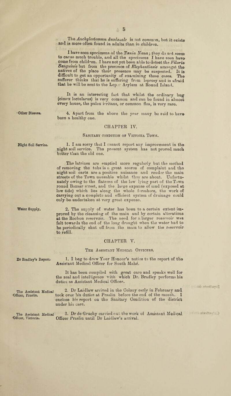 Other Disease, Night Soil Service. Water Supply, Dr Bradley’s Report. The Assistant Medioal Officer, Praslin. The Assistant Medical Officer, Victoria. 3 The Anchylostomum duodeuale is not common, but it exists and is more often found in adults than in children. I have seen specimens of the Taenia Nana; they do not seem to cause much trouble, and all the specimens I have seen hav© come from children. I have not yet been able to detect the Filaria Sanguinis but from the presence of Elephantiasis amongst the natives of the place their presence may be suspected. It is difficult to get an opportunity of examining these oases. The sufferer thinks that he is suffering from leprosy and is afraid that he will be sent to the Lepjr Asylum at Round Island. It is an interesting fact that whilst the ordinary bug (cimex lectularus) is very common and can be found in almost every house, the pules irritans, or common flea, is very rare. 4. Apart from the above the year many be said to hav© been a healthy one. CHAPTER IV. Sanitary condition of Victoria Town. 1. I am sorry that I cannot report any improvement in th© night soil service. The present system has not proved much batter than the old one. The latrines are emptied more regularly but the method of removing the tubs is a great source of complaint and the night soil carts are a positive nuisance and render the main streets of the Town uuusable whilst they are about. Unfortu¬ nately owing to the flatness of the low lying part of the Town rouud Bazaar street, and the large expanse of mud (exposed at low tide) which lies along the whole foreshore, the work of carrying out a complete and efficient system of drainage could only be undertaken at very great expense. 2. The supply of water has been to a certain extent im¬ proved by the cleansing of the main and by certain alterations at the Rocbon reservoir. The need for a larger reservoir was felt towards the end of the long drought when the water had to be periodically shut off from the main to allow the reservoir to refill. CHAPTER V. The Assistant Medical Officers. 1. I beg to draw Your Honour’s notice to the report of the Assistant Medical Officer for South Make. It has been compiled with great care and speaks well for the zeal and intelligence with which Dr. Bradley performs his duties as Assistant Medical Officer. jiih 2. Dr Laidlaw arrived in the Colony early in February and took over his duties at Praslin before the end of the month. I enclose his report on the Sanitary Condition of the district! under his care. 3. Dr de Gruchy carried o ut the work of Assistant Medical ■ Officer Praslin until Dr Laidlaw’s arrival.