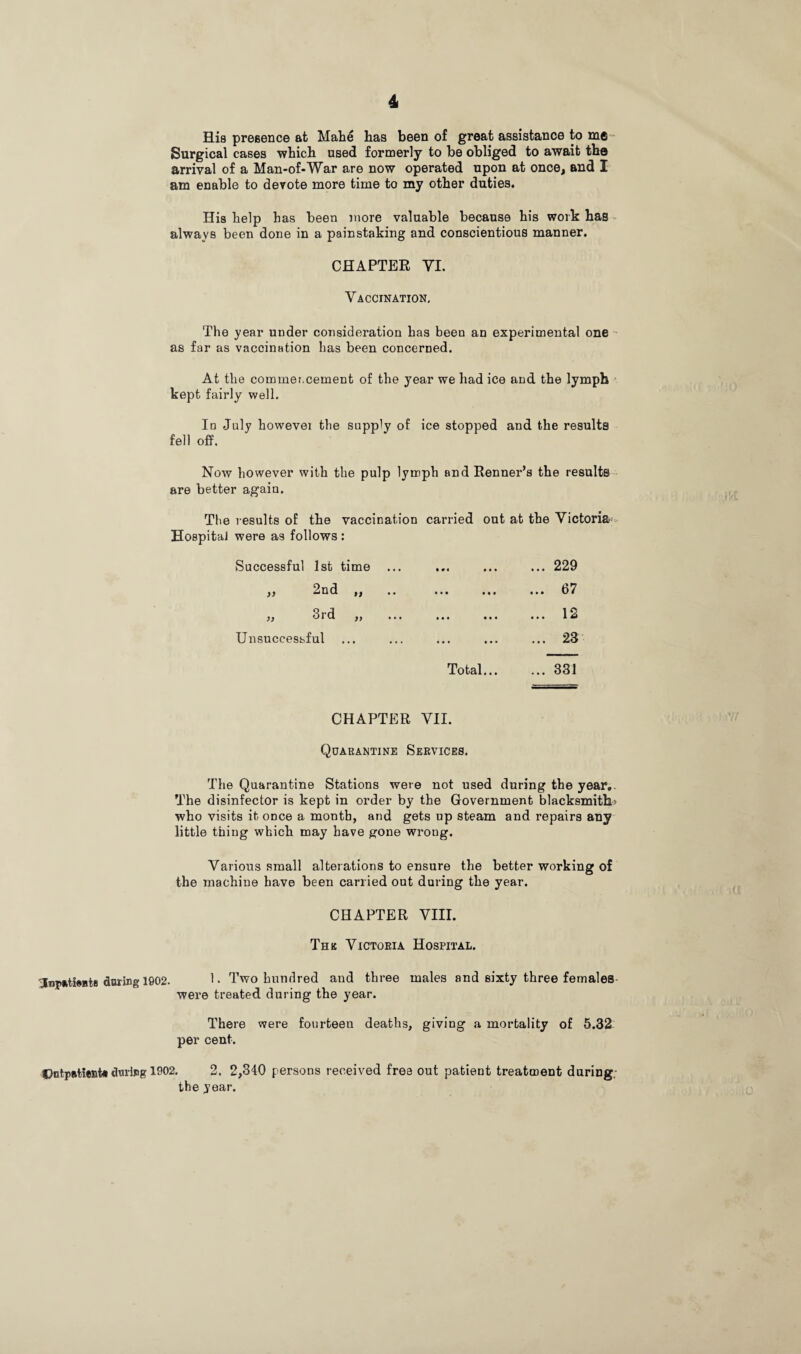 Hia presence at Mahe has been of great assistance to m6 Surgical cases which used formerly to be obliged to await the arrival of a Man-of-War are now operated upon at once, and I am enable to devote more time to my other duties. Hia help has been more valuable because his work has always been done in a painstaking and conscientious manner. CHAPTER VI. Vaccination, The year under consideration has been an experimental one as far as vaccination has been concerned. At the commoncement of the year we had ice and the lymph kept fairly well. In July howevei the supply 0f ice stopped and the results fell off. Now however with the pulp lymph and Renner’s the results are better again. The results of the vaccination carried out at the Victoria HospitaJ were as follows : Successful 1st time ... a « 2nd 3rd Unsuccessful Total.. ... 229 ... 67 ... 12 ... 23 331 CHAPTER VII. Quarantine Services. The Quarantine Stations were not used during the year. The disinfector is kept in order by the Government blacksmith; who visits it once a month, and gets up steam and repairs any little thing which may have gone wrong. Various small alterations to ensure the better working of the machine have been carried out during the year. CHAPTER VIII. Thk Victoria Hospital. 'Inpatiwts during 1602. 1- Two hundred and three males and sixty three females were treated during the year. There were fourteen deaths, giving a mortality of 5.32 per cent. Dntpatient* during 1902. 2 . 2,340 persons received free out patient treatment during. the year.