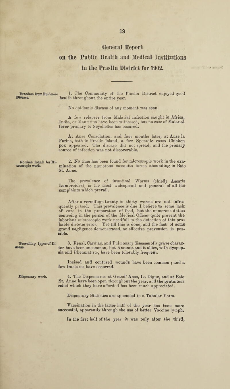 General Report oil tlie Public Health and Medical Institutions in the Praslin District for 1902. freedom from Epidemic 1. The Community of the Praslin District enjoyed good Disease, health throughout the entire year. No epidemic disease of any moment was seen. A few relapses from Malarial infection caught in Africa, India, or Mauritius have been witnessed, but no case of Malarial fever primary to Seychelles has occured. At Anse Consolation, and four months later, at Anse la Farine, both in Praslin Island, a few Sporadic cases Chicken pox appeared. The disease did not spread, and the primary source of infection was not discoverable. No time found for Mi- 2. No time has been found for microscopic work in the exa- «roflcopio work. mination of the numerous mosquito forms abounding in Baie St. Anne. The prevalence of intestinal Worms (chiefly Ascaria Lumbro'ides), is the most widespread and general of all the complaints which prevail. After a vermifuge twenty to thirty worms are not infre¬ quently passed. This prevalence is due I believe to some lack of care in the preparation of food, but the numerous duties centreing in the person of the Medical Officer quite prevent the laborious microscopic work needfull to the detection of this pro¬ bable dietetic error. Yet till this is done, and the fact of some grand negligence demonstrated, no effective prevention is pos¬ sible. Prevailing types of Di- 3. Renal, Cardiac, and Pulmonary diseases of a grave charac* *ease- ter have been uncommon, but Ancemia and it allies, with dyspep¬ sia and Rheumatism, have been tolerably frequent. Incised and contused wounds have been common ; and a few fractures have occurred. Dispensary work, 4. The Dispensaries at Grand’ Anse, La Digue, and at Baio St. Anne have been open throughout the year, and the gratuitous relief which they have afforded has been much appreciated. Dispensary Statistics are appended in a Tabular Form. Vaccination in the latter half of the year has been more successful, apparently through the use of better Vaccine lymph. In the first half of the year it was only after the third,