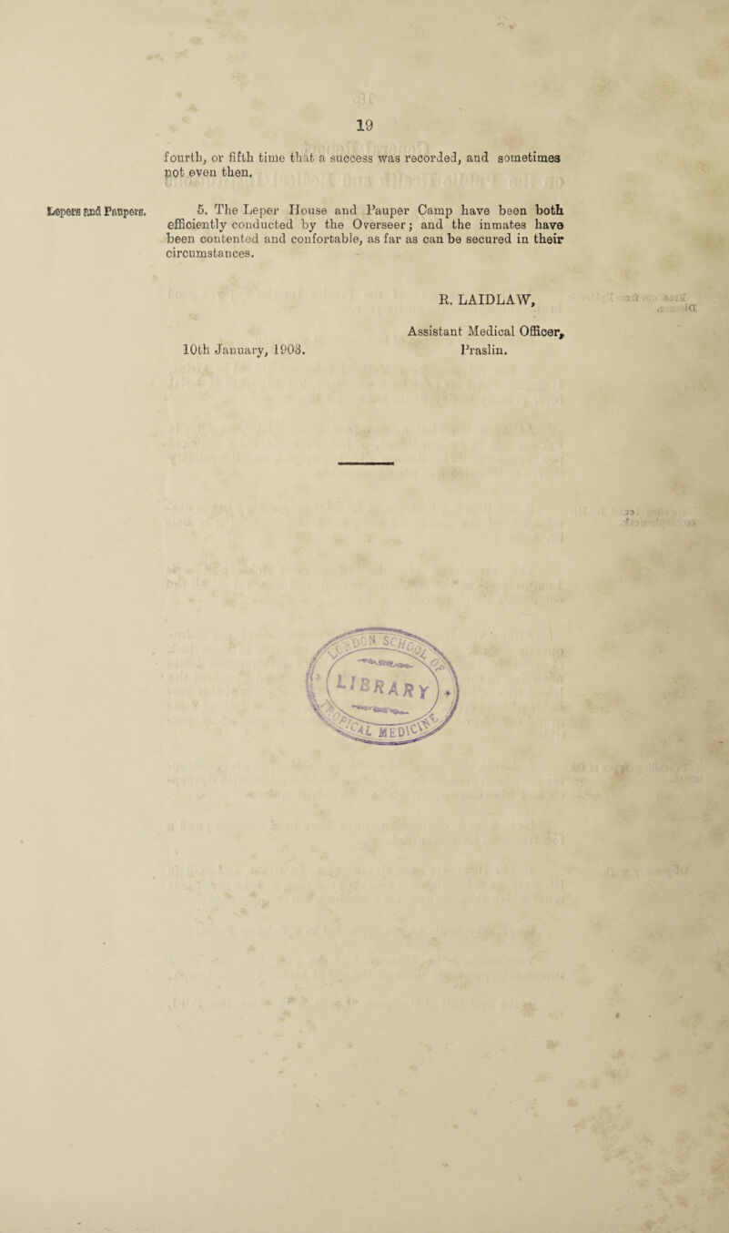 tiepeitt and Paupers, fourth, or fifth time that a success was recorded, and sometimes pot even then. U ‘ *' • L . 5. The Leper House and Pauper Camp have been both, efficiently conducted by the Overseer; and the inmates have been contented and confortable, as far as can be secured in their circumstances. R. LAIDLAW, 10th January, 1903. Assistant Medical Officer, Praslin.