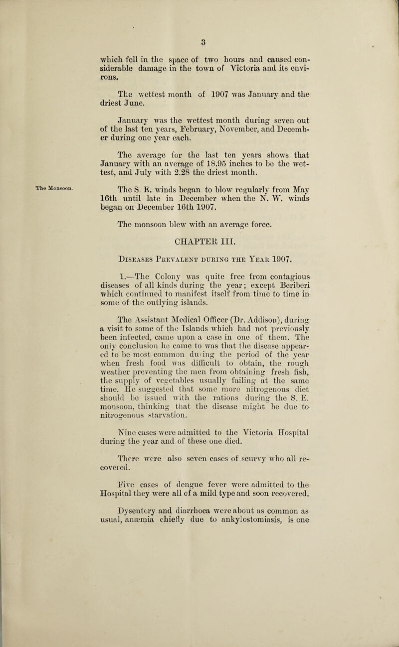 which fell in the space of two hours and caused con¬ siderable damage in the town of Victoria and its envi¬ rons. The Monsoon. The wettest month of 1907 was January and the •s driest June. January was the wettest month during seven out of the last ten years, February, November, and Decemb¬ er during one year each. The average for the last ten years shows that January with an average of 18.95 inches to be the wet- test, and July with 2.28 the driest month. The S. E. winds began to blow regularly from May 16th until late in December when the N. W, winds began on December 16th 1907. The monsoon blew with an average force. CHAPTER III. Diseases Prevalent during the Year 1907. 1.—The Colony was quite free from contagious diseases of all kinds during the year; except Beriberi which continued to manifest itself from time to time in some of the outlying islands. The Assistant Medical Officer (Dr. Addison), during a visit to some of the Islands which had not previously been infected, came upon a case in one of them. The only conclusion he came to was that the disease appear¬ ed to be most common dining the period of the year when fresh food was difficult to obtain, the rough weather preventing the men from obtaining fresh fish, the supply of vegetables usually failing at the same time. lie suggested that some more nitrogenous diet should be issued with the rations during the S. E. monsoon, thinking that, the disease might be due to nitrogenous starvation. Nine cases were admitted to the Victoria Hospital during the year and of these one died. There were also seven cases of scurvy who all re¬ covered. Five cases of dengue fever were admitted to the Hospital they were all of a mild type and soon recovered. Dysentery and diarrhoea were about as common as usual, anaemia chiefly due to ankylostomiasis, is one