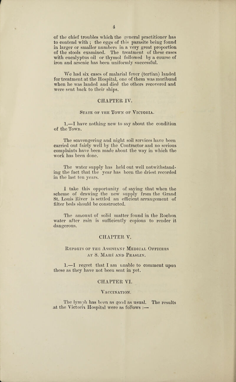 of the chief troubles which the general practitioner has to contend with ; the eggs of this parasite being found in larger or smaller numbers in a very great proportion of the stools examined. The treatment of these cases with eucalyptus oil or thymol followed by a course of iron and arsenic has been uniformly successful. We had six cases of malarial fever (tertian) landed for treatment at the Hospital, one of them was moribund when he was landed and died the others recovered and were sent hack to their ships. CHAPTER IV. State of the Town of Victoria. 1.—I have nothing new to say about the condition of the Town. The scavengering and night soil services have been carried out fairly well by the Contractor and no serious complaints have been made about the way in which the work has been done. The water supply has held out well notwithstand¬ ing the fact that the vear lias been the driest recorded in the last ten years. I take this opportunity of saying that when the scheme of drawing the new supply from the Grand St. Louis River is settled an efficient arrangement of filter beds should be constructed. The amount of solid matter found in the Rochon water after rain is sufficiently copious to render it dangerous. CHAPTER V. Reports of the Assistant Medical Officers AT S. MAHE AND PllASLIN. 1.—I regret that I am unable to comment upon these as they have not been sent in yet. CHAPTER VI. Vaccination. The lymph has been as good as usual. The results at the Victoria Hospital were as follows :—