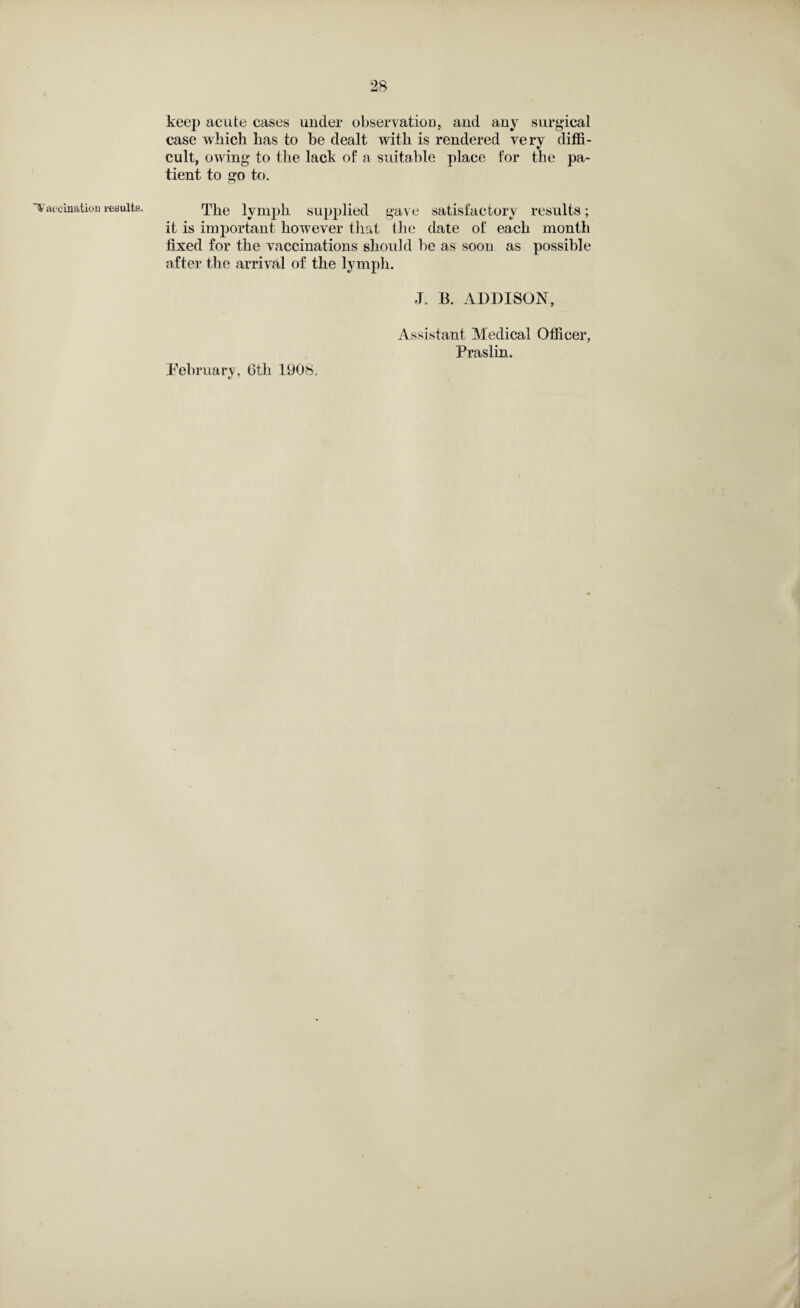 'Vaccination results. keep acute cases under observation, and any surgical case which has to he dealt with is rendered very diffi¬ cult, owing to the lack of a suitable place for the pa¬ tient to go to. The lymph supplied gave satisfactory results; it is important however that the date of each month fixed for the vaccinations should be as soon as possible after the arrival of the lymph. J. B. ADDISON, [February, 6th 1908. V ' Assistant Medical Officer, Praslin.