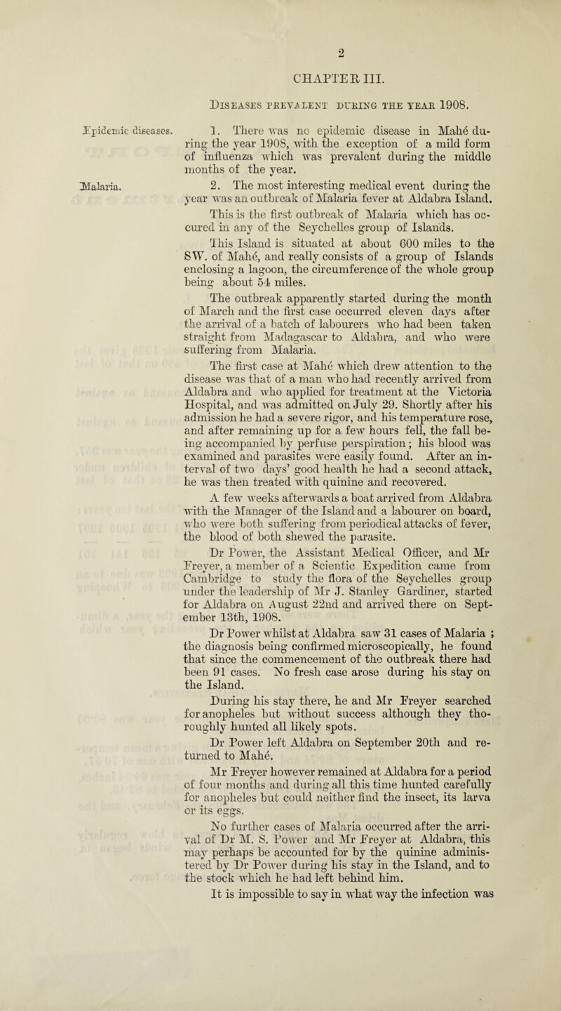 CHAPTER III. Diseases prevalent during the year 1908. Epidemic diseases. 1. There was no epidemic disease in Make du¬ ring the year 190S, with the exception of a mild form of influenza which was prevalent during the middle months of the year. Malaria. 2. The most interesting medical event during the year was an outbreak of Malaria fever at Aldabra Island. This is the first outbreak of Malaria which has oc¬ cur ed in any of the Seychelles group of Islands. This Island is situated at about 600 miles to the SW. of Makfi, and really consists of a group of Islands enclosing a lagoon, the circumference of the whole group being about 54 miles. The outbreak apparently started during the month of March and the first case occurred eleven days after the arrival of a hatch of labourers who had been taken straight from Madagascar to Aldabra, and who were suffering from Malaria. The first case at Make which drew attention to the disease was that of a man who had recently arrived from Aldabra and who applied for treatment at the Victoria Hospital, and was admitted on July 29. Shortly after his admission he had a severe rigor, and his temperature rose, and after remaining up for a few hours fell, the fall be¬ ing accompanied by perfuse perspiration; his blood was examined and parasites were easily found. After an in¬ terval of two days’ good health he had a second attack, he was then treated with quinine and recovered. A few weeks afterwards a boat arrived from Aldabra with the Manager of the Island and a labourer on board, who were both suffering from periodical attacks of fever, the blood of both shewed the parasite. Dr Power, the Assistant Medical Officer, and Mr Ereyer, a member of a Scientic Expedition came from Cambridge to study the flora of the Seychelles group under the leadership of Mr J. Stanley Gardiner, started for Aldabra on August 22nd and arrived there on Sept¬ ember 13th, 1908. Dr Power whilst at Aldabra saw 31 cases of Malaria ; the diagnosis being confirmed microscopically, he found that since the commencement of the outbreak there had been 91 cases. No fresh case arose during his stay on the Island. During his stay there, he and Mr Ereyer searched for anopheles but without success although they tho¬ roughly hunted all likely spots. Dr Power left Aldabra on September 20th and re¬ turned to Mahe. Mr Ereyer however remained at Aldabra for a period of four months and during all this time hunted carefully for anopheles but could neither find the insect, its larva or its eggs. No further cases of Malaria occurred after the arri¬ val of Dr M. S. Power and Mr Ereyer at Aldabra, this may perhaps be accounted for by the quinine adminis¬ tered by Dr Power during his stay in the Island, and to the stock which he had left behind him. It is impossible to say in what way the infection was