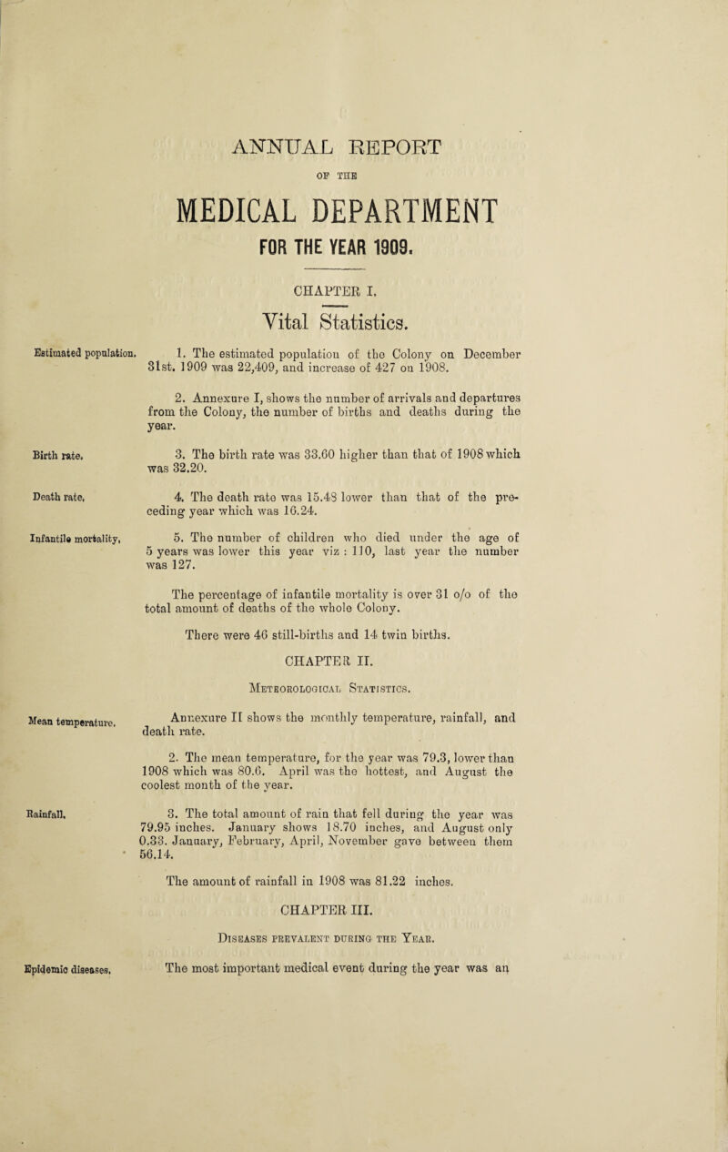 ANNUAL REPORT Estimated population. Birth rate. Death rate, Infantile mortality, Mean temperature. Rainfall. Epidemic diseases, OF THE MEDICAL DEPARTMENT FOR THE TEAR 1909. CHAPTER I. Vital Statistics. 1. The estimated population of the Colony on December 31st. 1909 was 22/109, and increase o£ 427 on 1908. 2. Annexure I, sliows the number of arrivals and departures from the Colony, the number of births and deaths during the year. 3. The birth rate was 33.60 higher than that of 1908 which was 32.20. 4. The death rate was 15.43 lower than that of the pre¬ ceding year which was 16.24. 5. The number of children who died under the age of 5 years was lower this year viz : 110, last year the number was 127. The percentage of infantile mortality is over 31 o/o of the total amount of deaths of the whole Colony. There were 46 still-birtlis and 14 twin births. CHAPTER II. Meteorological Statistics. Annexure II shows the monthly temperature, rainfall, and death rate. 2. The mean temperature, for the year was 79.3, lower than 1908 which was 80.6. April was the hottest, and August the coolest month of the vear. V 3. The total amount of rain that fell during the year was 79.95 inches. January shows 18.70 inches, and August only 0.33. January, February, April, November gave between them 56.14. The amount of rainfall in 1908 was 81.22 inches. CHAPTER III. Diseases prevalent during the Year. The most important medical event during the year was an