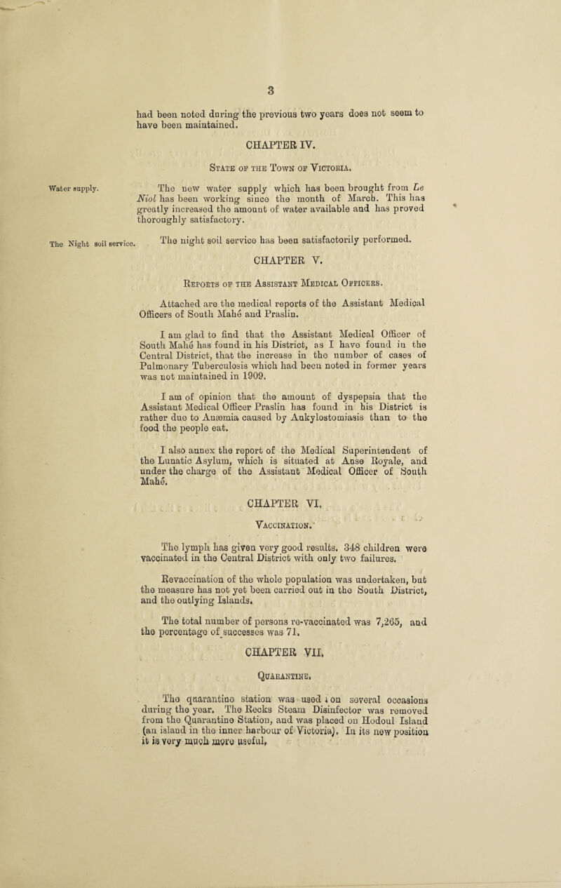 had been noted daring the previous two years does not seem to have been maintained. CHAPTER IV. State op the Town op Victoria. Water supply. The new water supply which has been brought from Le Niol has been working since the month of March. This has greatly increased the amount of water available and has proved thoroughly satisfactory. The Night soil service. The night soil service has been satisfactorily performed. CHAPTER V. Reports op the Assistant Medical Oppicers. Attached are the medical reports of the Assistant Medical Officers of South Mahe and Praslin. I am glad to find that the Assistant Medical Officer of South Mahe has found in his District, as I have found in the Central District, that the increase in the number of cases of Pulmonary Tuberculosis which had been noted in former years was not maintained in 1909. I am of opinion that the amount of dyspepsia that the Assistant Medical Officer Praslin has found in his District is rather due to Aueemia caused by Ankylostomiasis than to the food the people eat. I also annex the report of the Medical Superintendent of the Lunatic Asylum, which is situated at Anse Royale, and under the charge of the Assistant Medical Officer of South Mahe. CHAPTER VI, Vaccination. The lymph has given very good results. 348 children were vaccinated in the Central District with only two failures. Revaccination of the whole population was undertaken, but the measure has not yet been carried out in the South District, and the outlying Islands. The total number of persons re-vaccinated was 7,265, and the percentage of_successes was 71. CHAPTER VII. Quarantine, The quarantine station was used ion several occasions during the year. The Recks Steam Disinfector was removed from the Quarantine Station, and was placed on Ilodoul Island (an island in the inner harbour of Victoria), In its new position it is yery much more useful,