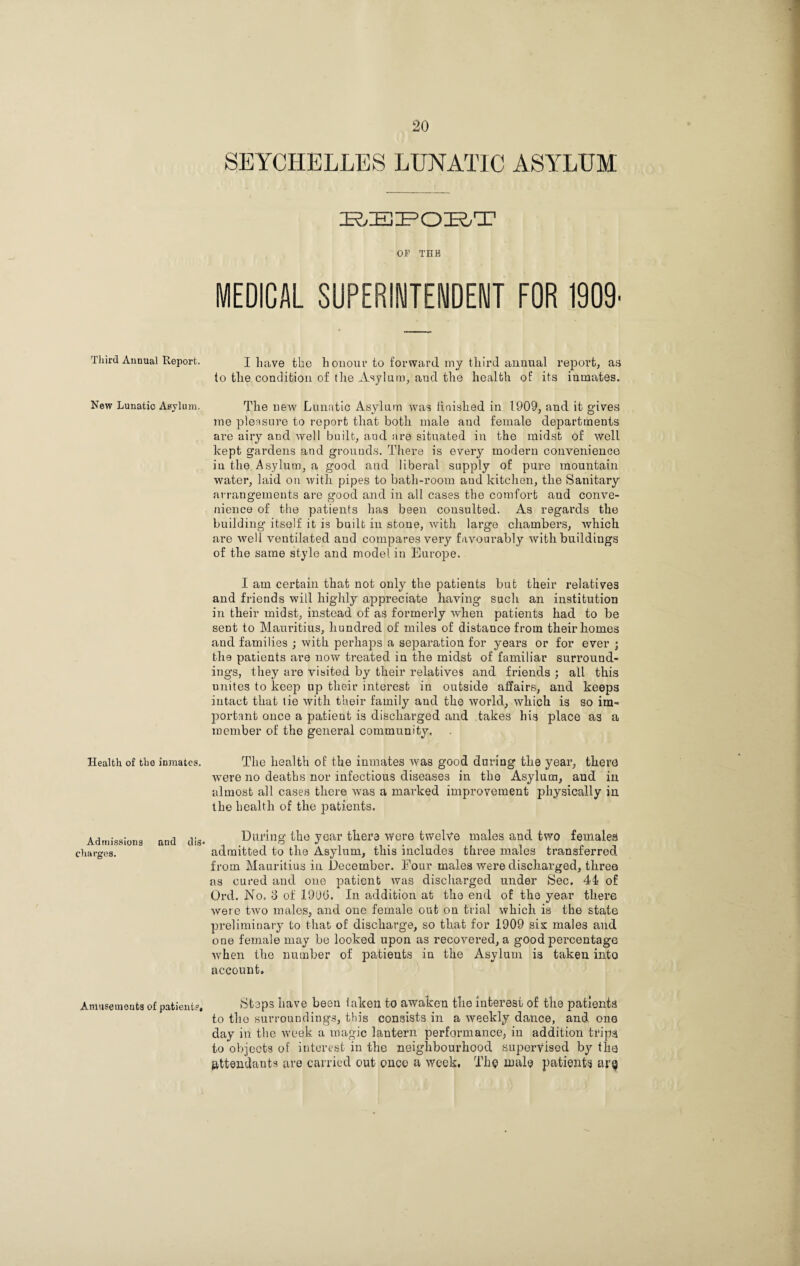 Third Annual Report. New Lunatic Asylum. Health of the inmates. Admissions and dis¬ charges. Amusements of patient?. SEYCHELLES LUNATIC ASYLUM BEPOBT OF TBB MEDICAL SUPERINTENDENT FOR 1909 I have the honour to forward my third annual report, as to the condition of the Asylum, aud the health of its inmates. The new Lunatic Asylum was finished in 1909, and it gives me pleasure to report that both male and female departments are airy and well built, and fire situated in the midst of well kept gardens and grounds. There is every modern convenience in the Asylum, a good and liberal supply of pure mountain water, laid on with pipes to bath-room aud kitchen, the Sanitary arrangements are good and in all cases the comfort and conve¬ nience of the patients has been consulted. As regards the building itself it is built in stone, with large chambers, which are vrell ventilated aud compares very favourably with buildings of the same style and model in Europe. I am certain that not only the patients but their relatives and friends will highly appreciate having- such an institution in their midst, instead of as formerly when patients had to be sent to Mauritius, hundred of miles of distance from their homes and families ; with perhaps a separation for years or for ever ; the patients are now treated in the midst of familiar surround¬ ings, they are visited by their relatives and friends ; all this unites to keep up their interest in outside affairs, and keeps intact that tie with their family aud the world, which is so im¬ portant once a patieut is discharged and takes his place as a member of the general community. The health of the inmates was good during the year, there were no deaths nor infectious diseases in the Asylum, and in almost all cases there was a marked improvement physically in the health of the patients. During the year there were twelYe males and two females admitted to the Asylum, this includes three males transferred from Mauritius in December. Four males were discharged, three as cured and one patient was discharged under Sec. 44 of Ord. No. 3 of 19DG. In addition at the end of the year there were two males, and one female out on trial which is the state preliminary to that of discharge, so that for 1909 sis males and one female may be looked upon as recovered, a good percentage when the number of patients in the Asylum is taken into account. Steps have been laken to awaken the interest of the patients to the surroundings, this consists in a weekly dance, and one day in the week a magic lantern performance, in addition trips to objects of interest in the neighbourhood supervised by the attendants are carried out once a week. The male patients ar^