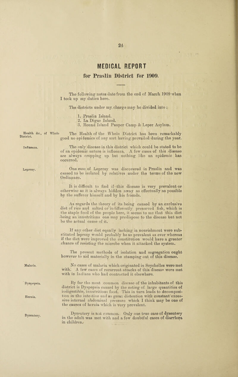 Health &c., District. Inflnenza. Leprosy. Malaria. Dyspepsia. Hernia. Dysentery. MEDICAL REPORT for Praslin District for 1909. The following notes date from the end of March 1909 when I took up my duties here. The districts under my. charge may be divided into : 1. Praslin Island. 2. La Digue Island. 3. Pound Island Pauper Camp & Leper Asylum. . of Whole The Health of the Whole District has been remarkably good no epidemics of any sort having, prevailed during the year. The only disease in this district which could be stated to be of an epidemic nature is influenza. A few cases of this disease are always cropping up but nothing like an epidemic has occurred. One case, of Leprosy was discovered in Praslin and was caused to be isolated by relatives uuder the terms of the new Ordinance. It is difficult to find if this disease is very prevalent or otherwise as it is always hidden away as effectually as possible by the sufferer himself and by his friends. As regards the theory of its being caused by an exclusive diet of rice and salted or indifferently preserved fish, which is the staple food of the people here, it seems to me that this diet being an innutritions one may predispose to the disease but not be the actual cause of it. If any other diet equally lacking in nourishment were sub¬ stituted leprosy would probably be as prevalent as ever whereas if the diet were improved the constitution would have a greater chance of resisting the microbe when it attacked the sj^stem. The present methods of isolation and segregation ought however to aid materially in the stamping out of this disease. No cases of malaria which originated in Seychelles were met with. A few cases of recurrent attacks of this disease were met with in Indians who had contracted it elsewhere. By far the most common disease of the inhabitants of this district is Dyspepsia caused by the eating of large quantities of indigestible, innutritious food. This in turn leads to decomposi¬ tion in the intestine and so great distention with constant exces¬ sive internal abdominal pressure which I think may be one of the causes of hernia which is very prevalent. Dysentery is not common. Only one true case of dysentery in the adult was met with and a few doubtful cases of diarrhoea in children/