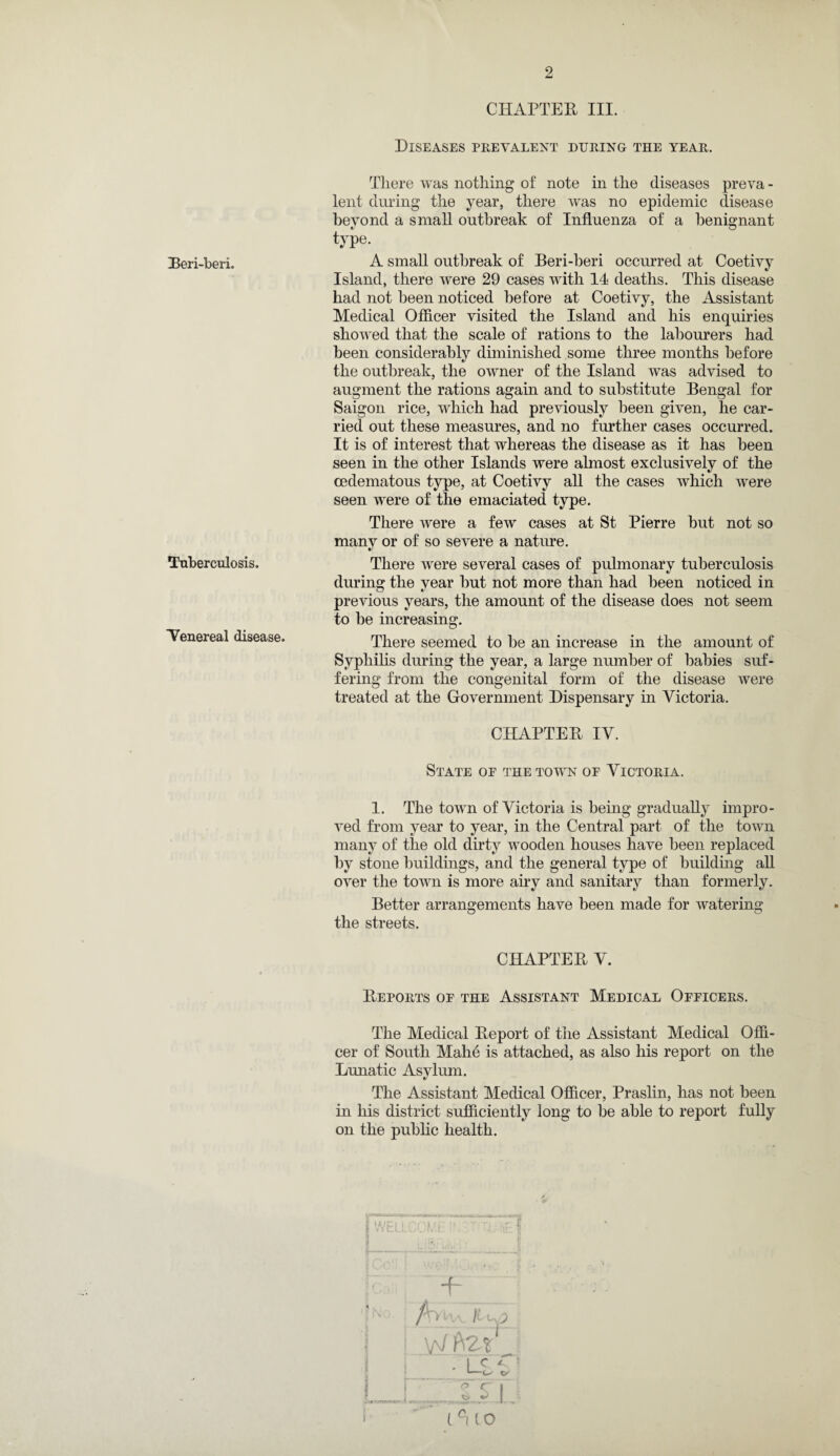 Beri-beri. Tuberculosis. Venereal disease. CHAPTER III. Diseases prevalent during the year. There was nothing of note in the diseases preva - lent during the year, there was no epidemic disease beyond a small outbreak of Influenza of a benignant type. A small outbreak of Beri-beri occurred at Coetivy Island, there were 29 cases with 14 deaths. This disease had not been noticed before at Coetivy, the Assistant Medical Officer visited the Island and his enquiries showed that the scale of rations to the labourers had been considerably diminished some three months before the outbreak, the owner of the Island was advised to augment the rations again and to substitute Bengal for Saigon rice, which had previously been given, he car¬ ried out these measures, and no further cases occurred. It is of interest that whereas the disease as it has been seen in the other Islands were almost exclusively of the cedematous type, at Coetivy all the cases which were seen were of the emaciated type. There were a few cases at St Pierre but not so many or of so severe a nature. There were several cases of pulmonary tuberculosis during the year but not more than had been noticed in previous years, the amount of the disease does not seem to be increasing. There seemed to be an increase in the amount of Syphilis during the year, a large number of babies suf¬ fering from the congenital form of the disease were treated at the Government Dispensary in Victoria. CHAPTER IV. State of the town of Victoria. 1. The town of Victoria is being gradually impro¬ ved from year to year, in the Central part of the town many of the old dirty wooden houses have been replaced by stone buildings, and the general type of building all over the town is more airy and sanitary than formerly. Better arrangements have been made for watering the streets. CHAPTER V. Reports of the Assistant Medical Officers. The Medical Report of the Assistant Medical Offi¬ cer of South Mahe is attached, as also his report on the Lunatic Asylum. The Assistant Medical Officer, Praslin, has not been in his district sufficiently long to be able to report fully on the public health. I 'VFl1 D '*vm •{£. 4 + h £ s> : WA2t • L° r ■■■ ^ ^ TrT G f i°l CO