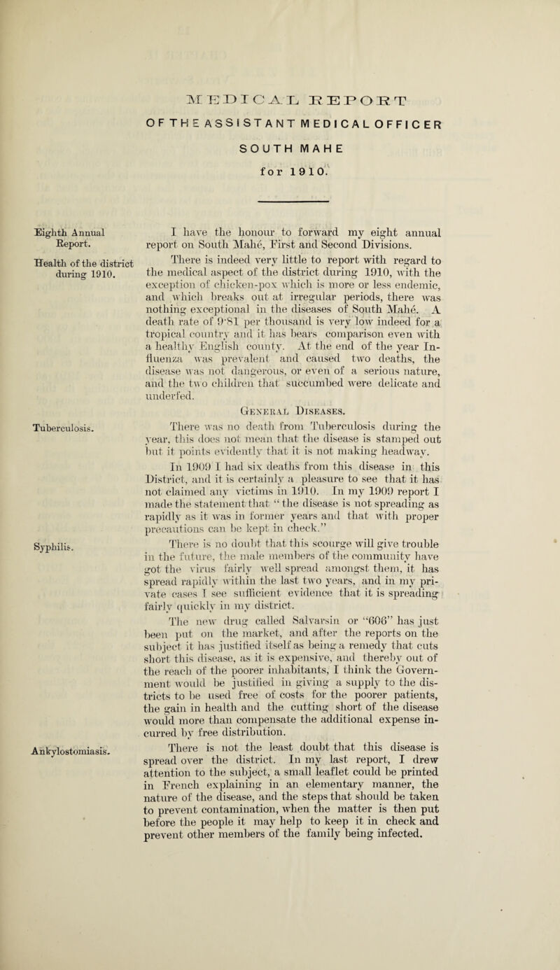 Eighth Annual Report. Health of the district during 1910. Tuberculosis. Syphilis. Ankylostomiasis. MEDICAL REPORT OFTHE ASSISTANT MEDICAL OFFICER SOUTH MAHE for 1910. I have the honour to forward my eight annual report on South Mahe, Eirst and Second Divisions. There is indeed very little to report with regard to the medical aspect of the district during 1910, with the exception of chicken-pox which is more or less endemic, and which breaks out at irregular periods, there was nothing exceptional in the diseases of South Mahe. A death rate of 9‘81 per thousand is very low indeed for a tropical country and it lias bears comparison even with a healthy English county. At the end of the year In- fiuenza was prevalent and caused two deaths, the disease was not dangerous, or even of a serious nature, and the two children that succumbed were delicate and underfed. General Diseases. There was no death from Tuberculosis during the year, this does not mean that the disease is stamped out hut it points evidently that it is not making headway. In 1909 I had six deaths from this disease in this District, and it is certainly a pleasure to see that it has not claimed any victims in 1910. In my 1909 report I made the statement that “the disease is not spreading as rapidly as it was in former years and that with proper precautions can be kept in check.” There is no doubt that this scourge will give trouble in the future, the male members of the community have got the virus fairly well spread amongst them, it has spread rapidly within the last two years, and in my pri¬ vate cases I see sufficient evidence that it is spreading fairly quickly in my district. The new drug called Salvarsin or “606” has just been put on the market, and after the reports on the subject it has justified itself as being a remedy that cuts short this disease, as it is expensive, and thereby out of the reach of the poorer inhabitants, I think the Govern¬ ment would be justified in giving a supply to the dis¬ tricts to be used free of costs for the poorer patients, the gain in health and the cutting short of the disease would more than compensate the additional expense in¬ curred by free distribution. */ There is not the least doubt that this disease is spread over the district. In my last report, I drew attention to the subject, a small leaflet could be printed in Erench explaining in an elementary manner, the nature of the disease, and the steps that should be taken to prevent contamination, when the matter is then put before the people it may help to keep it in check and prevent other members of the family being infected.