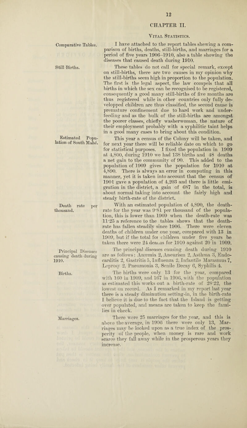 Comparative Tables. Still Births. Estimated Popu¬ lation of South Mahe. Death rate per thousand. Principal Diseases causing death during 1910. Births. Marriages. CHAPTER II. Vital Statistics. I have attached to the report tables shewing a com¬ parison of births, deaths, still-births, and marriages for a period of five years 1906-1910, also a table showing the diseases that caused death during 1910. These tables do not call for special remark, except on still-births, there are two causes in my opinion why the still-births seem high in proportion to the population. The first is the legal aspect, the law compels that all births in which the sex can he recognised to be registered, consequently a good many still-births of five months are thus registered while in other countries only fully de- velopped children are thus classified, the second cause is premature confinement due to hard work and under¬ feeding and as the hulk of the still-births are amongst the poorer classes, chiefly washerwoman, the nature of their employment probably with a syphilitic taint helps in a good many cases to bring about this condition. This year a census of the Colony will he taken, and for next year there will he reliable date on which to go for statistical purposes. I fixed the population in 1909 at 4,800, during 1910 we had 138 births and 48 deaths a net gain to the community of 90. This added to the population of 1909 gives the population for 1910 at 4,890. There is always an error in computing in this manner, vet it is taken into account that the census of 1901 gave a population of 4,203 and there is little emi¬ gration in the district, a gain of 687 in the total, is about normal taking into account the fairly high and steady birth-rate of the district. With an estimated population of 4,890, the death- rate for the year was 9'81 per thousand of the popula¬ tion, this is lower than 1909 when the death-rate was 11'25 a reference to the tables shows that the death- rate has fallen steadily since 1906. There were eleven deaths of children under one year, compared with 13 in 1909, but if the total foi children under five years he taken there were 24 deauis for 1910 against 20 in 1909. The principal diseases causing death during 1910 are as follows : Anaemia 2, Aneurism 2, Asthma 3, Endo¬ carditis 2, Gastritis 5, Influenza 2, Infantile Marasmus 7, Leprosy 2, Pneumonia 3, Senile Decay 6, Syphilis 4. The births were only 13 for the year, compared with 160 in 1909, and 167 in 1906, with the population as estimated this works out a birth-rate of 28'22, the lowest on record. As I remarked in my report last year there is a steady diminution setting-in, in the birth-rate I believe it is due to the fact that the Island is getting over populated, and means are taken to keep the fami¬ lies in check. There were 25 marriages for the year, and this is above the average, in 1906 there were only 13, Mar¬ riages may be looked upon as a true index of the pros¬ perity of the people, when money is rare and work scarce they fall away while in the prosperous years they increase.