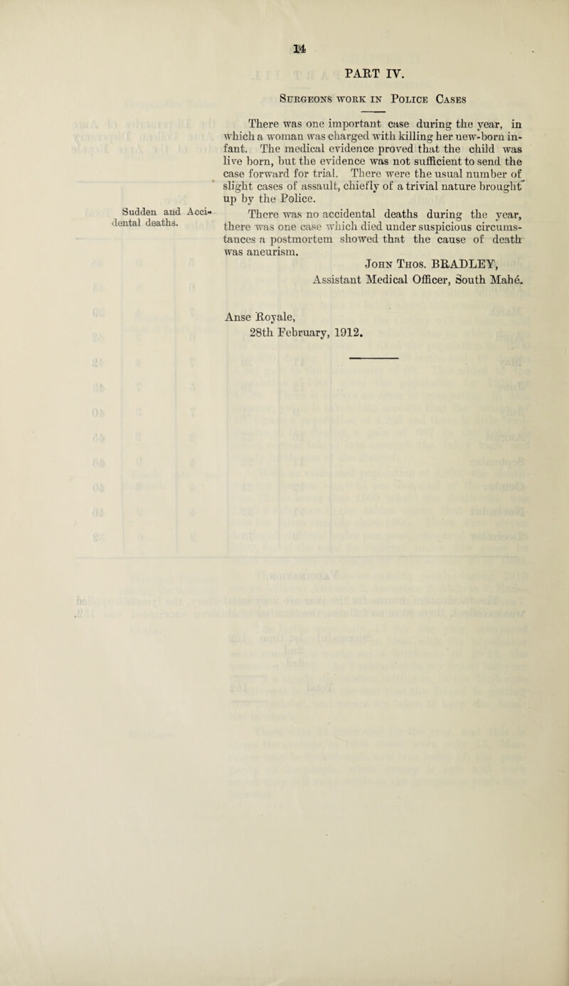 Sudden and dental deaths. PART IV. Surgeons work in Police Cases There was one important case during the year, in which a woman was charged with killing her new-born in¬ fant. The medical evidence proved that the child was live horn, but the evidence was not sufficient to send the case forward for trial. There were the usual number of slight cases of assault, chiefly of a trivial nature brought' up by the Police. There was no accidental deaths during the year, there was one case which died under suspicious circums¬ tances a postmortem showed that the cause of death was aneurism. John Thos. BRADLEY, Assistant Medical Officer, South Mahe. Anse Royale,