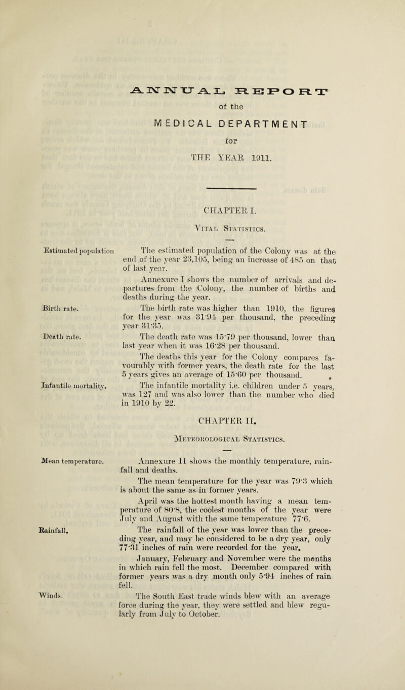 i\rixrxja.Hj3 he3 Estimated population Birth rate. Death rate. Infantile mortality. Mean temperature. Rainfall. of the MEDICAL DEPARTMENT for THE YEAH 1911. CHAPTER I. Vital Statistics. The estimated population of the Colony was at the end of the year 28,105, being an increase of 485 on that of last year. «/ Annexure I shows the number of arrivals and de¬ partures from the Colony, the number of births and deaths during the year. The birth rate was higher than 1910, the figures for the year was 81*94 per thousand, the preceding year 81*85. ft/ The death rate was 15*79 per thousand, lower than last year when it was 16*28 per thousand. The deaths this year for the Colony compares fa¬ vourably with former years, the death rate for the last 5 years gives an average of 15*60 per thousand. The infantile mortality i.e. children under 5 years, was 127 and was also lower than the number who died in 1910 by 22. ft/ CHAPTER IT. Meteorological Statistics. Annexure II shows the monthly temperature, rain¬ fall and deaths. The mean temperature for the year was 79*8 which is about the same as in former years. ft/ April was the hottest month having a mean tem¬ perature of 80*8, the coolest months of the year were July and August with the same temperature 77‘6. The rainfall of the year was lower than the prece¬ ding year, and may be considered to be a dry year, only 77*81 inches of rain were recorded for the year. ft/ January, February and November were the months in which rain fell the most. December compared with former years was a drv month only 5*94 inches of rain fell. Hie South East trade winds blew with an average force during the year, they were settled and blew regu¬ larly from July to October. Winds.