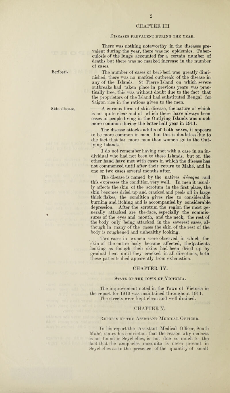 Beriberi. Skin disease. CHAPTER III Diseases prevalent during the year. There Avas nothing noteworthy in the diseases pre¬ valent during the year, there Avas no epidemics. Tuber¬ culosis of the lungs accounted for a certain number of deaths but there Avas no marked increase in the number of cases. The number of cases of beri-beri Avas greatly dimi¬ nished, there Avas no marked outbreak of the disease in any of the Islands. St Pierre Island on Avhich severe outbreaks had taken place in previous years was prac¬ tically free, this Avas Avithout doubt due to the fact that the proprietors of the Island had substituted Bengal for Saigon rice in the rations given to the men. A curious form of skin disease, the nature of Avhich. is not quite clear and of which there have always been cases in people living in the Outlying Islands was much more common during the latter half year in 1911. The disease attacks adults of both sexes, it appears to be more common in men, but this is doubtless due to the fact that far more men than Avomen go to the Out¬ lying Islands. I do not remember having met Avitli a case in an in¬ dividual Avho had not been to these Islands, but on the other hand have met Avith cases in which the disease has not commenced until after their return to Mahe, and in one or tAVo cases several months after. The disease is named by the natives decoque and this expresses the condition A^ery Avell. In men it usual¬ ly affects the skin of the scrotum in the first place, the skin becomes dried up and cracked and peels off in large thick flakes, the condition gives rise to considerable burning and itching and is accompanied by considerable depression. After the scrotum the region the most ge¬ nerally attacked are the face, especially the commis¬ sures of the eyes and mouth, and the neck, the rest of the body only being attacked in the severest cases, al¬ though in many of the cases the skin of the rest of the bodv is roughened and unhealthv looking. v O v O Tavo cases in women Avere observed in Avhich the skin of the entire body became affected, thelpatients looking as though their skins had been dried up by gradual heat until they cracked in all directions, both these patients died apparently from exhaustion. CHAPTER IV. State of the town of Victoria. The improvement noted in the Town of Victoria in the report for 1910 Avas maintained throughout 1911. The streets Avere kept clean and AArell drained. CHAPTER V. Reports of the Assistant Medical Officer. In his report the Assistant Medical Officer, South Mahe, states his conviction that the reason why malaria is not found in Seychelles, is not due so much to the fact that the anopheles mosquito is never present in Seychelles as to the presence of the quantity of small