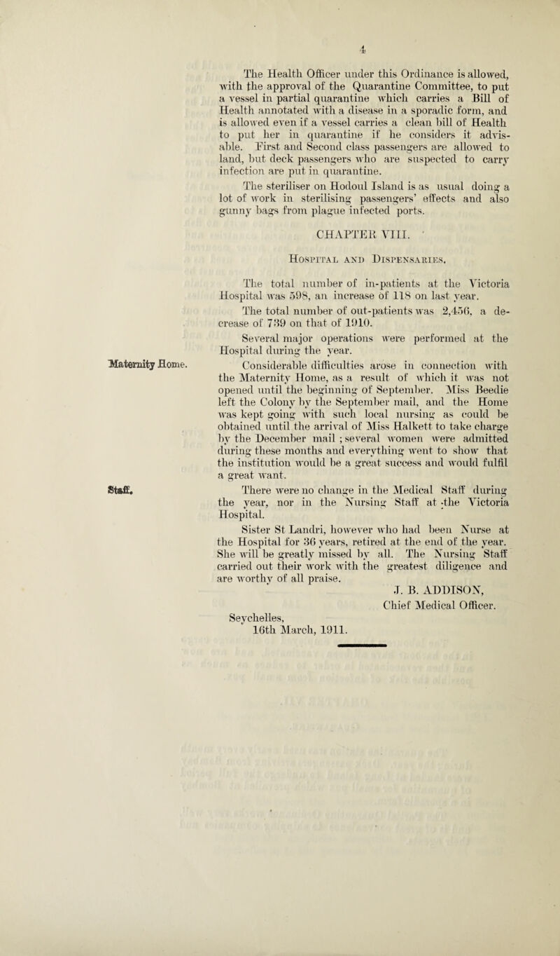 Maternity Home. Staff. The Health Officer under this Ordinance is allowed, with the approval of the Quarantine Committee, to put a vessel in partial quarantine which carries a Bill of Health annotated with a disease in a sporadic form, and is allowed even if a vessel carries a clean hill of Health to put her in quarantine if he considers it advis¬ able. Hirst and Second class passengers are allowed to land, hut deck passengers who are suspected to carry infection are put in quarantine. The steriliser on Hodoul Island is as usual doing a lot of work in sterilising passengers’ effects and also gunny bags from plague infected ports. CHAPTER VIII. ’ Hospital and Dispensaries. The total number of in-patients at the Victoria Hospital was 598, an increase of 118 on last year. The total number of out-patients was 2,456, a de¬ crease of 769 on that of 1910. Several major operations were performed at the Hospital during the year. Considerable difficulties arose in connection with the Maternitv Home, as a result of which it was not opened until the beginning of September. Miss Beedie left the Colony by the September mail, and the Home was kept going with such local nursing as could be obtained until the arrival of Miss Halkett to take charge by the December mail ; several women were admitted during these months and everything went to show that the institution would lie a great success and would fulfil a great want. There were no change in the Medical Staff during the year, nor in the Nursing Staff at -the Victoria Hospital. Sister St Landri, however who had been Nurse at the Hospital for 36 years, retired at the end of the year. She will be greatly missed by all. The Nursing Staff carried out their work with the greatest diligence and are worthy of all praise. 1. B. ADDISON, Chief Medical Officer. Seychelles, 16th March, 1911.