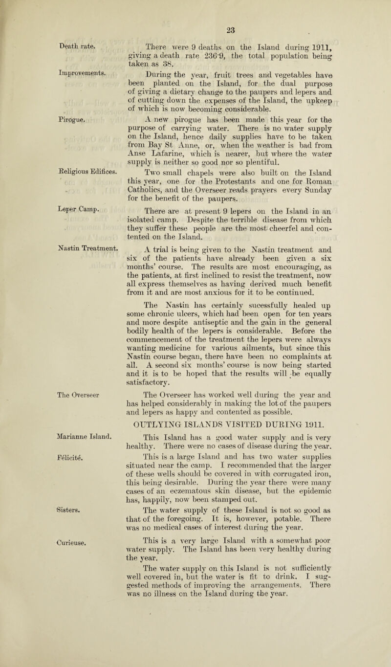 Death rate. Improvements. Pirogue. Religious Edifices. Leper Camp. Nastin Treatment. The Overseer Marianne Island. Eelicite. •Sisters. Curieuse. There were 9 deaths on the Island during 1911, giving a death rate 236*9, the total population being taken as 38. During the year, fruit trees and vegetables have been planted on the Island, for the dual purpose of giving a dietary change to the paupers and lepers and of cutting down the expenses of the Island, the upkeep of which is now becoming considerable. A new pirogue has been made this year for the purpose of carrying water. There is no water supply on the Island, hence daily supplies have to be taken from Bay St Anne, or, when the weather is bad from Anse Lafarine, which is nearer, but where the water supply is neither so good nor so plentiful. Two small chapels were also built on the Island this year, one for the Protestants and one for Roman Catholics, and the Overseer reads prayers every Sunday for the benefit of the paupers. There are at present 9 lepers on the Island in an isolated camp. Despite the terrible disease from which they suffer these people are the most cheerfel and con¬ tented on the Island. A trial is being given to the Nastin treatment and six of the patients have already been given a six months’ course. The results are most encouraging, as the patients, at first inclined to resist the treatment, now all express themselves as having derived much benefit from it and are most anxious for it to be continued. The Nastin has certainly sucessfully healed up some chronic ulcers, which had been open for ten years and more despite antiseptic and the gain in the general bodily health of the lepers is considerable. Before the commencement of the treatment the lepers were always wanting medicine for various ailments, but since this Nastin course began, there have been no complaints at all. A second six months’ course is now being started and it is to be hoped that the results will be equally satisfactory. The Overseer has worked well during the year and has helped considerably in making the lot of the paupers and lepers as happy and contented as possible. OUTLYING ISLANDS VISITED DURING 1911. This Island has a good water supply and is very healthy. There were no cases of disease during the year. This is a large Island and has two water supplies situated near the camp. I recommended that the larger of these wells should be covered in with corrugated iron, this being desirable. During the year there were many cases of an eczematous skin disease, but the epidemic has, happily, now been stamped out. The water supply of these Island is not so good as that of the foregoing. It is, however, potable. There was no medical cases of interest during the year. This is a very large Island with a somewhat poor water supply. The Island has been very healthy during the year. The water supply on this Island is not sufficiently well covered in, but the water is fit to drink. I sug¬ gested methods of improving the arrangements. There was no illness on the Island during the year.